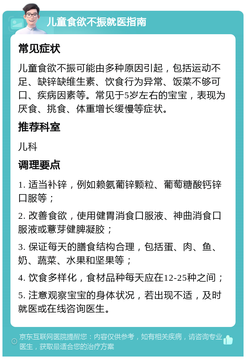 儿童食欲不振就医指南 常见症状 儿童食欲不振可能由多种原因引起，包括运动不足、缺锌缺维生素、饮食行为异常、饭菜不够可口、疾病因素等。常见于5岁左右的宝宝，表现为厌食、挑食、体重增长缓慢等症状。 推荐科室 儿科 调理要点 1. 适当补锌，例如赖氨葡锌颗粒、葡萄糖酸钙锌口服等； 2. 改善食欲，使用健胃消食口服液、神曲消食口服液或薏芽健脾凝胶； 3. 保证每天的膳食结构合理，包括蛋、肉、鱼、奶、蔬菜、水果和坚果等； 4. 饮食多样化，食材品种每天应在12-25种之间； 5. 注意观察宝宝的身体状况，若出现不适，及时就医或在线咨询医生。