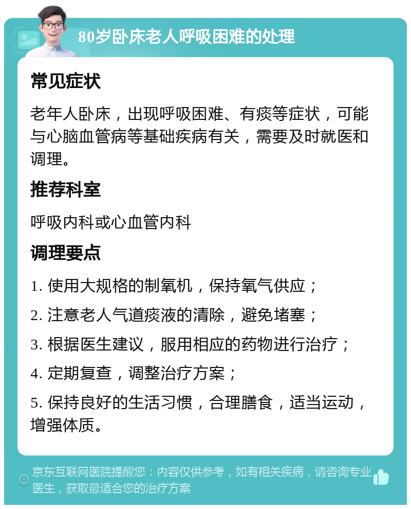 80岁卧床老人呼吸困难的处理 常见症状 老年人卧床，出现呼吸困难、有痰等症状，可能与心脑血管病等基础疾病有关，需要及时就医和调理。 推荐科室 呼吸内科或心血管内科 调理要点 1. 使用大规格的制氧机，保持氧气供应； 2. 注意老人气道痰液的清除，避免堵塞； 3. 根据医生建议，服用相应的药物进行治疗； 4. 定期复查，调整治疗方案； 5. 保持良好的生活习惯，合理膳食，适当运动，增强体质。