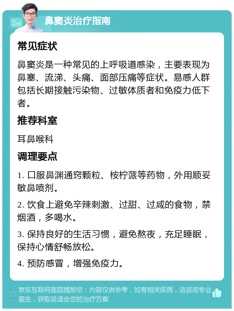 鼻窦炎治疗指南 常见症状 鼻窦炎是一种常见的上呼吸道感染，主要表现为鼻塞、流涕、头痛、面部压痛等症状。易感人群包括长期接触污染物、过敏体质者和免疫力低下者。 推荐科室 耳鼻喉科 调理要点 1. 口服鼻渊通窍颗粒、桉柠蒎等药物，外用顺妥敏鼻喷剂。 2. 饮食上避免辛辣刺激、过甜、过咸的食物，禁烟酒，多喝水。 3. 保持良好的生活习惯，避免熬夜，充足睡眠，保持心情舒畅放松。 4. 预防感冒，增强免疫力。