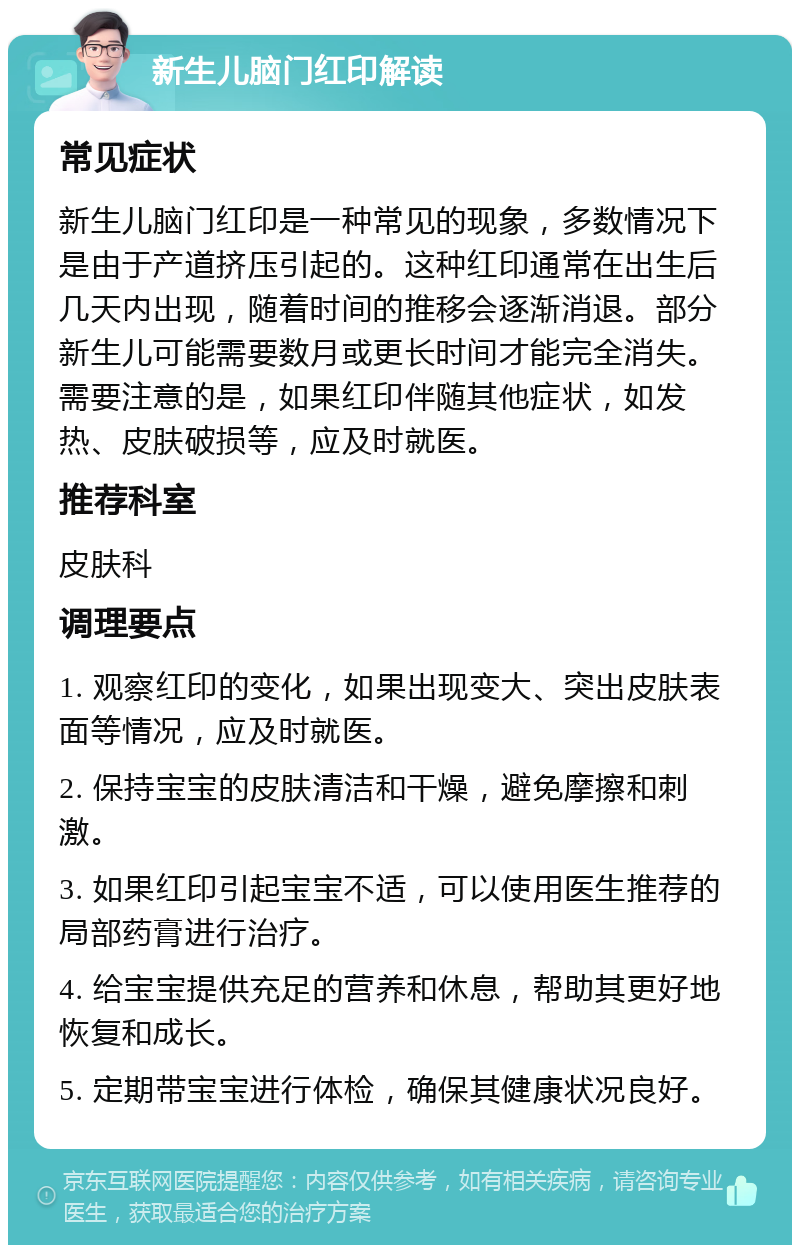 新生儿脑门红印解读 常见症状 新生儿脑门红印是一种常见的现象，多数情况下是由于产道挤压引起的。这种红印通常在出生后几天内出现，随着时间的推移会逐渐消退。部分新生儿可能需要数月或更长时间才能完全消失。需要注意的是，如果红印伴随其他症状，如发热、皮肤破损等，应及时就医。 推荐科室 皮肤科 调理要点 1. 观察红印的变化，如果出现变大、突出皮肤表面等情况，应及时就医。 2. 保持宝宝的皮肤清洁和干燥，避免摩擦和刺激。 3. 如果红印引起宝宝不适，可以使用医生推荐的局部药膏进行治疗。 4. 给宝宝提供充足的营养和休息，帮助其更好地恢复和成长。 5. 定期带宝宝进行体检，确保其健康状况良好。