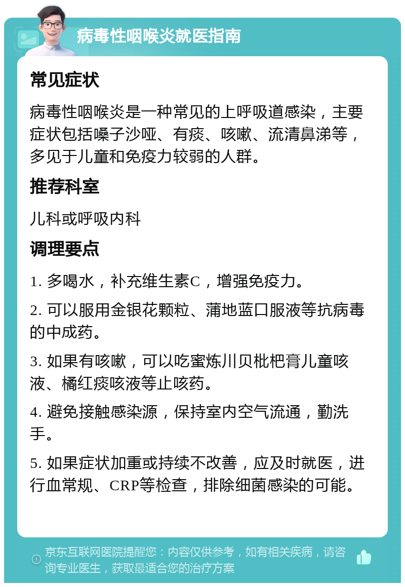 病毒性咽喉炎就医指南 常见症状 病毒性咽喉炎是一种常见的上呼吸道感染，主要症状包括嗓子沙哑、有痰、咳嗽、流清鼻涕等，多见于儿童和免疫力较弱的人群。 推荐科室 儿科或呼吸内科 调理要点 1. 多喝水，补充维生素C，增强免疫力。 2. 可以服用金银花颗粒、蒲地蓝口服液等抗病毒的中成药。 3. 如果有咳嗽，可以吃蜜炼川贝枇杷膏儿童咳液、橘红痰咳液等止咳药。 4. 避免接触感染源，保持室内空气流通，勤洗手。 5. 如果症状加重或持续不改善，应及时就医，进行血常规、CRP等检查，排除细菌感染的可能。