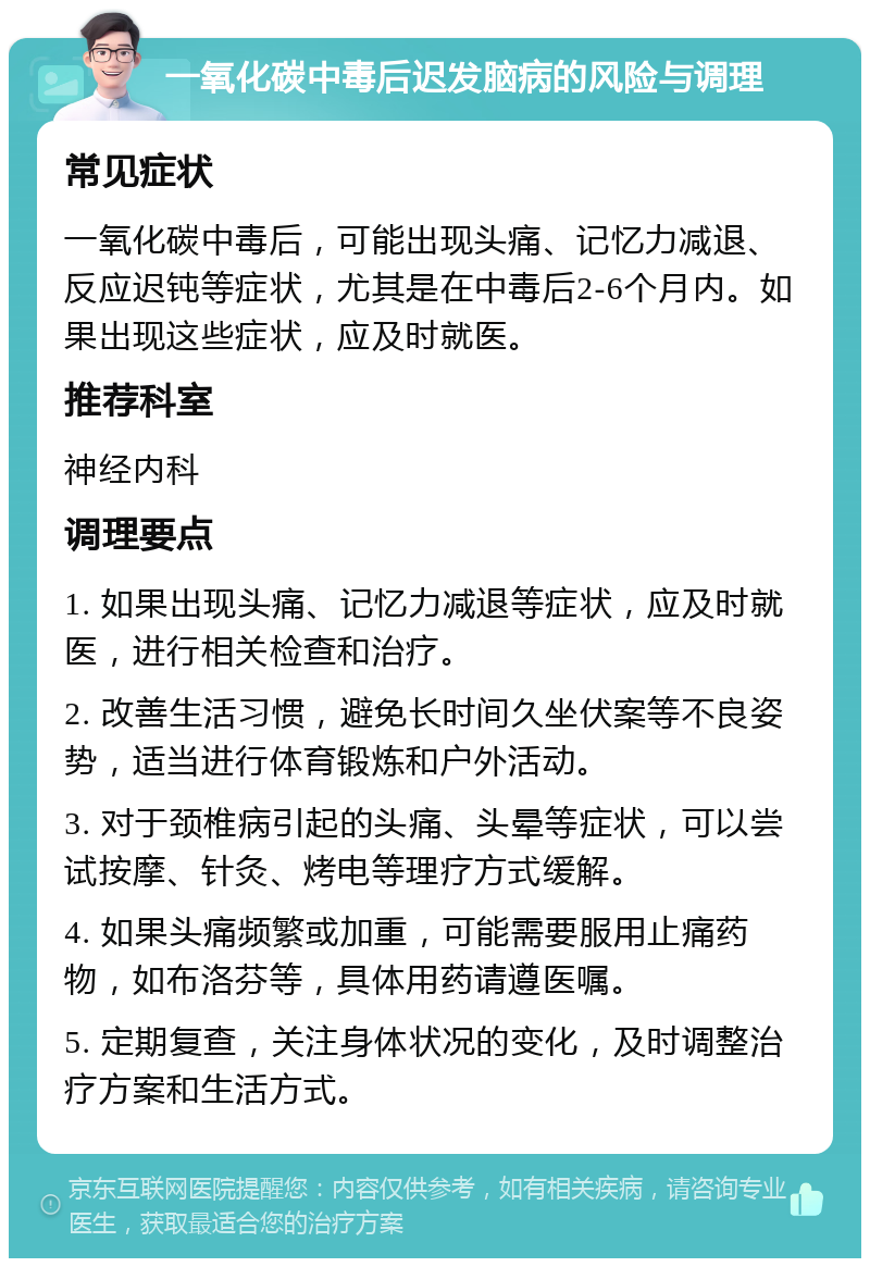 一氧化碳中毒后迟发脑病的风险与调理 常见症状 一氧化碳中毒后，可能出现头痛、记忆力减退、反应迟钝等症状，尤其是在中毒后2-6个月内。如果出现这些症状，应及时就医。 推荐科室 神经内科 调理要点 1. 如果出现头痛、记忆力减退等症状，应及时就医，进行相关检查和治疗。 2. 改善生活习惯，避免长时间久坐伏案等不良姿势，适当进行体育锻炼和户外活动。 3. 对于颈椎病引起的头痛、头晕等症状，可以尝试按摩、针灸、烤电等理疗方式缓解。 4. 如果头痛频繁或加重，可能需要服用止痛药物，如布洛芬等，具体用药请遵医嘱。 5. 定期复查，关注身体状况的变化，及时调整治疗方案和生活方式。