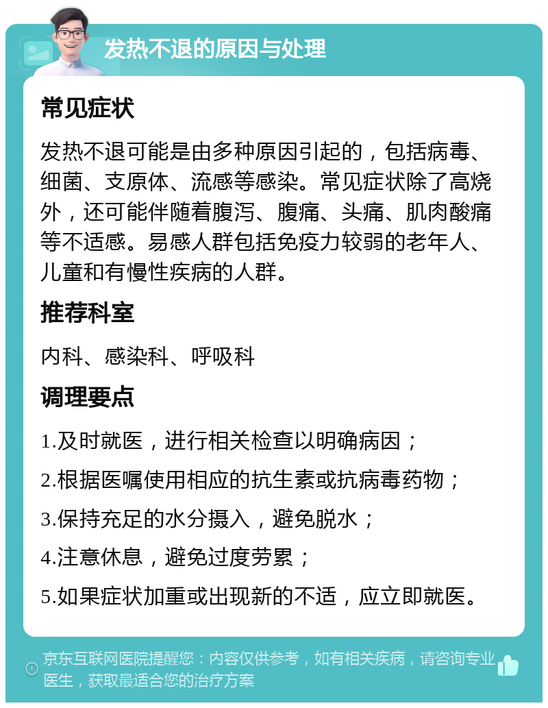 发热不退的原因与处理 常见症状 发热不退可能是由多种原因引起的，包括病毒、细菌、支原体、流感等感染。常见症状除了高烧外，还可能伴随着腹泻、腹痛、头痛、肌肉酸痛等不适感。易感人群包括免疫力较弱的老年人、儿童和有慢性疾病的人群。 推荐科室 内科、感染科、呼吸科 调理要点 1.及时就医，进行相关检查以明确病因； 2.根据医嘱使用相应的抗生素或抗病毒药物； 3.保持充足的水分摄入，避免脱水； 4.注意休息，避免过度劳累； 5.如果症状加重或出现新的不适，应立即就医。