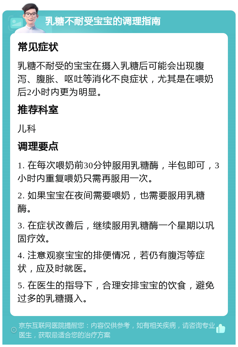 乳糖不耐受宝宝的调理指南 常见症状 乳糖不耐受的宝宝在摄入乳糖后可能会出现腹泻、腹胀、呕吐等消化不良症状，尤其是在喂奶后2小时内更为明显。 推荐科室 儿科 调理要点 1. 在每次喂奶前30分钟服用乳糖酶，半包即可，3小时内重复喂奶只需再服用一次。 2. 如果宝宝在夜间需要喂奶，也需要服用乳糖酶。 3. 在症状改善后，继续服用乳糖酶一个星期以巩固疗效。 4. 注意观察宝宝的排便情况，若仍有腹泻等症状，应及时就医。 5. 在医生的指导下，合理安排宝宝的饮食，避免过多的乳糖摄入。