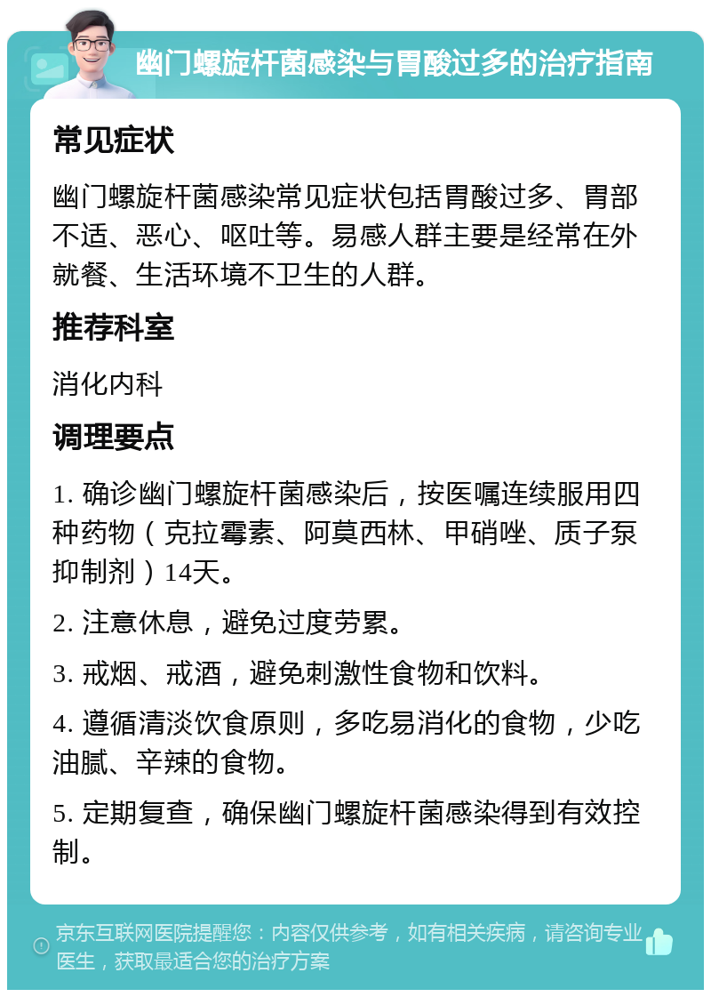 幽门螺旋杆菌感染与胃酸过多的治疗指南 常见症状 幽门螺旋杆菌感染常见症状包括胃酸过多、胃部不适、恶心、呕吐等。易感人群主要是经常在外就餐、生活环境不卫生的人群。 推荐科室 消化内科 调理要点 1. 确诊幽门螺旋杆菌感染后，按医嘱连续服用四种药物（克拉霉素、阿莫西林、甲硝唑、质子泵抑制剂）14天。 2. 注意休息，避免过度劳累。 3. 戒烟、戒酒，避免刺激性食物和饮料。 4. 遵循清淡饮食原则，多吃易消化的食物，少吃油腻、辛辣的食物。 5. 定期复查，确保幽门螺旋杆菌感染得到有效控制。