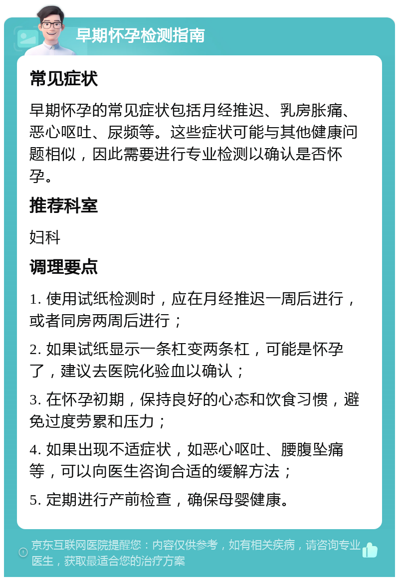 早期怀孕检测指南 常见症状 早期怀孕的常见症状包括月经推迟、乳房胀痛、恶心呕吐、尿频等。这些症状可能与其他健康问题相似，因此需要进行专业检测以确认是否怀孕。 推荐科室 妇科 调理要点 1. 使用试纸检测时，应在月经推迟一周后进行，或者同房两周后进行； 2. 如果试纸显示一条杠变两条杠，可能是怀孕了，建议去医院化验血以确认； 3. 在怀孕初期，保持良好的心态和饮食习惯，避免过度劳累和压力； 4. 如果出现不适症状，如恶心呕吐、腰腹坠痛等，可以向医生咨询合适的缓解方法； 5. 定期进行产前检查，确保母婴健康。