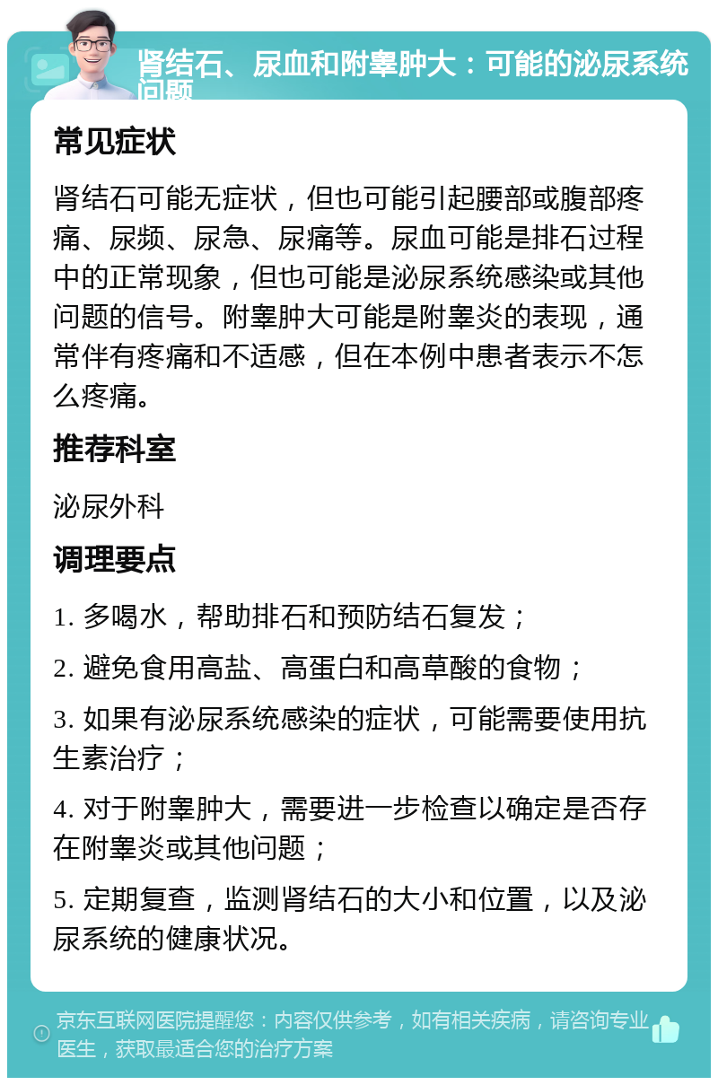 肾结石、尿血和附睾肿大：可能的泌尿系统问题 常见症状 肾结石可能无症状，但也可能引起腰部或腹部疼痛、尿频、尿急、尿痛等。尿血可能是排石过程中的正常现象，但也可能是泌尿系统感染或其他问题的信号。附睾肿大可能是附睾炎的表现，通常伴有疼痛和不适感，但在本例中患者表示不怎么疼痛。 推荐科室 泌尿外科 调理要点 1. 多喝水，帮助排石和预防结石复发； 2. 避免食用高盐、高蛋白和高草酸的食物； 3. 如果有泌尿系统感染的症状，可能需要使用抗生素治疗； 4. 对于附睾肿大，需要进一步检查以确定是否存在附睾炎或其他问题； 5. 定期复查，监测肾结石的大小和位置，以及泌尿系统的健康状况。