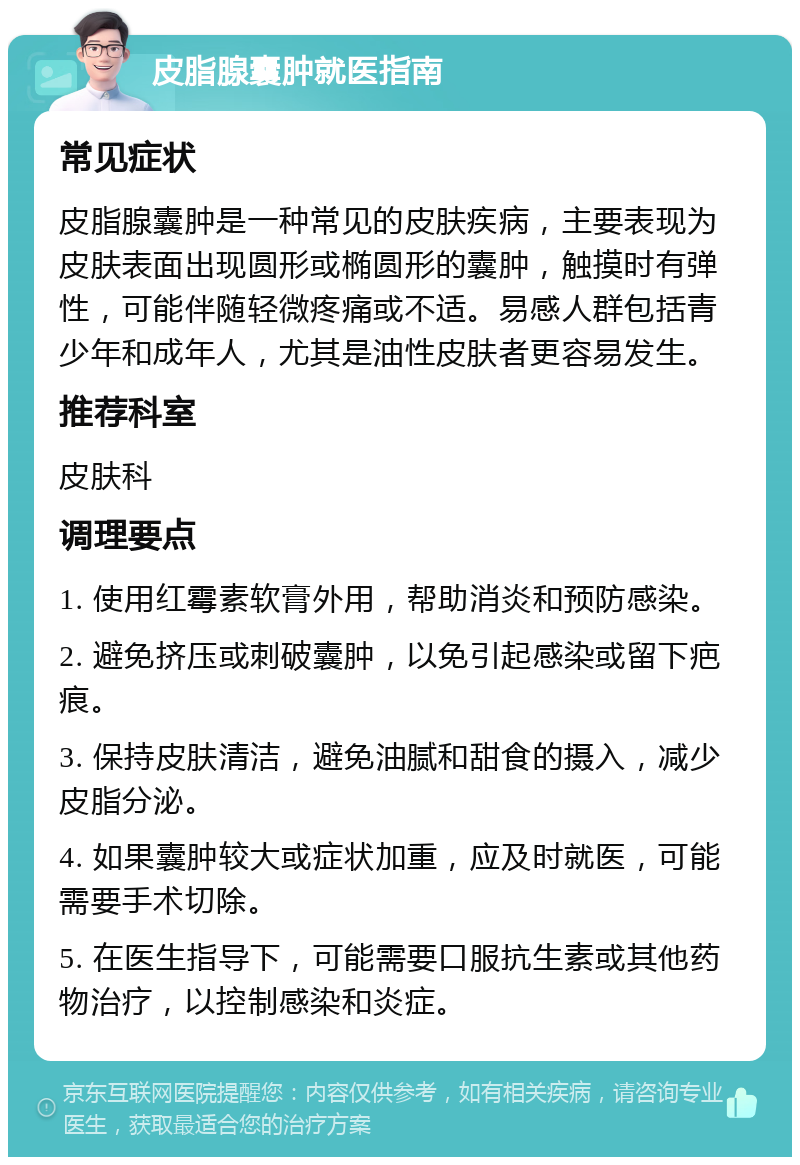 皮脂腺囊肿就医指南 常见症状 皮脂腺囊肿是一种常见的皮肤疾病，主要表现为皮肤表面出现圆形或椭圆形的囊肿，触摸时有弹性，可能伴随轻微疼痛或不适。易感人群包括青少年和成年人，尤其是油性皮肤者更容易发生。 推荐科室 皮肤科 调理要点 1. 使用红霉素软膏外用，帮助消炎和预防感染。 2. 避免挤压或刺破囊肿，以免引起感染或留下疤痕。 3. 保持皮肤清洁，避免油腻和甜食的摄入，减少皮脂分泌。 4. 如果囊肿较大或症状加重，应及时就医，可能需要手术切除。 5. 在医生指导下，可能需要口服抗生素或其他药物治疗，以控制感染和炎症。