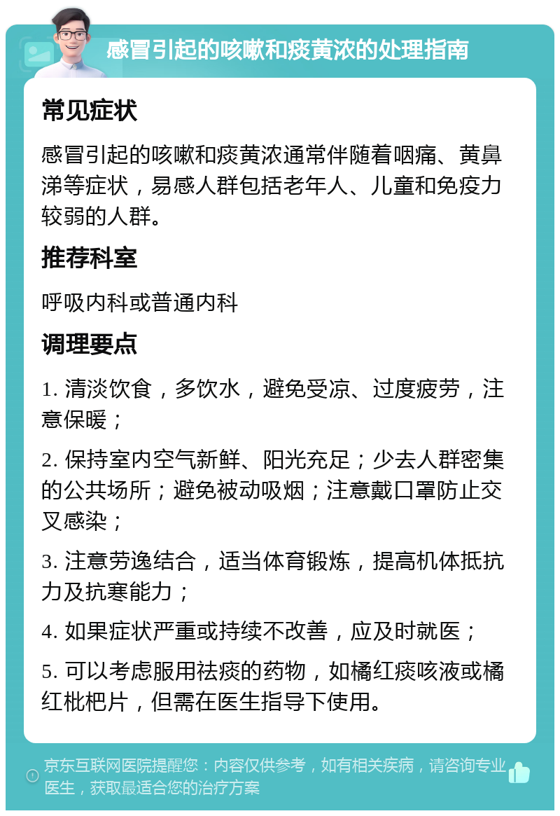 感冒引起的咳嗽和痰黄浓的处理指南 常见症状 感冒引起的咳嗽和痰黄浓通常伴随着咽痛、黄鼻涕等症状，易感人群包括老年人、儿童和免疫力较弱的人群。 推荐科室 呼吸内科或普通内科 调理要点 1. 清淡饮食，多饮水，避免受凉、过度疲劳，注意保暖； 2. 保持室内空气新鲜、阳光充足；少去人群密集的公共场所；避免被动吸烟；注意戴口罩防止交叉感染； 3. 注意劳逸结合，适当体育锻炼，提高机体抵抗力及抗寒能力； 4. 如果症状严重或持续不改善，应及时就医； 5. 可以考虑服用祛痰的药物，如橘红痰咳液或橘红枇杷片，但需在医生指导下使用。