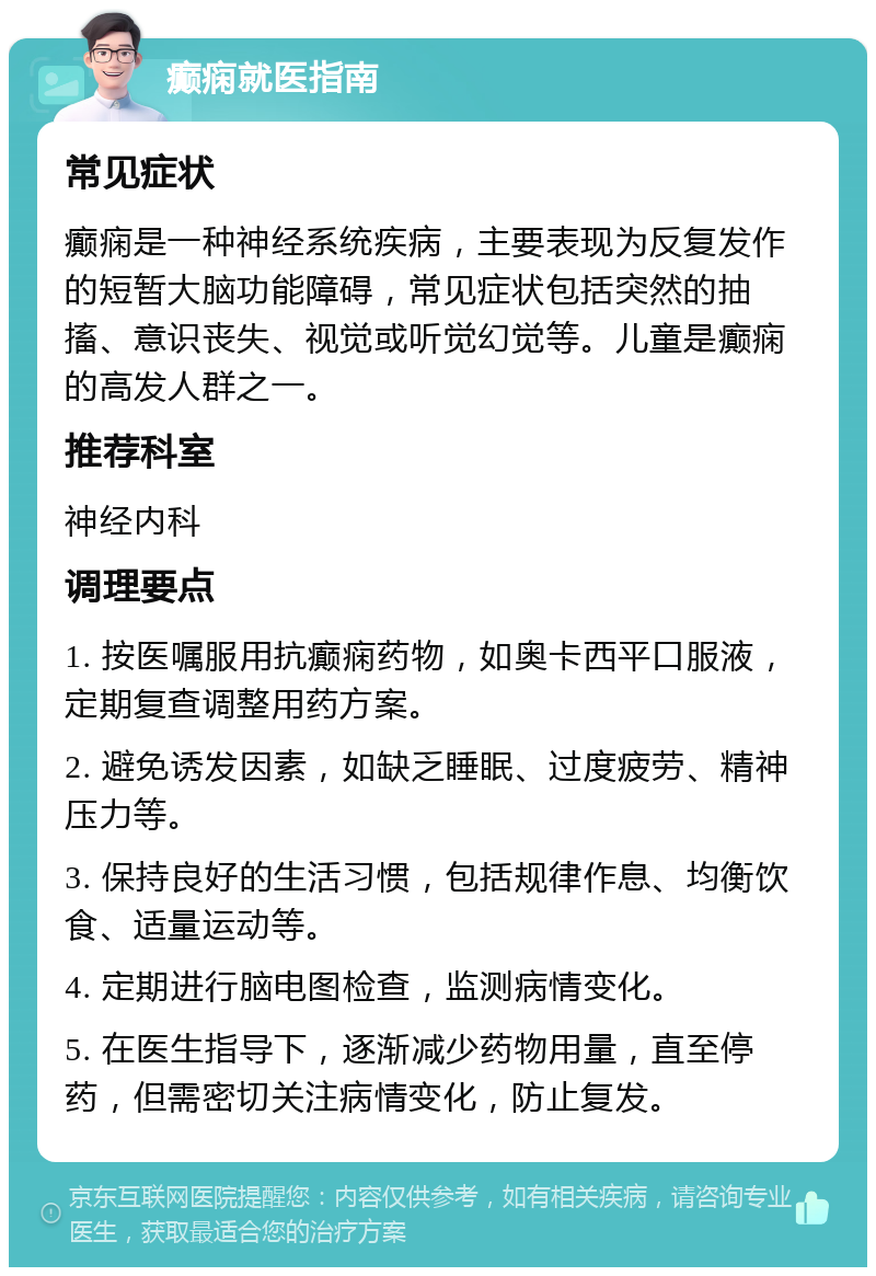 癫痫就医指南 常见症状 癫痫是一种神经系统疾病，主要表现为反复发作的短暂大脑功能障碍，常见症状包括突然的抽搐、意识丧失、视觉或听觉幻觉等。儿童是癫痫的高发人群之一。 推荐科室 神经内科 调理要点 1. 按医嘱服用抗癫痫药物，如奥卡西平口服液，定期复查调整用药方案。 2. 避免诱发因素，如缺乏睡眠、过度疲劳、精神压力等。 3. 保持良好的生活习惯，包括规律作息、均衡饮食、适量运动等。 4. 定期进行脑电图检查，监测病情变化。 5. 在医生指导下，逐渐减少药物用量，直至停药，但需密切关注病情变化，防止复发。