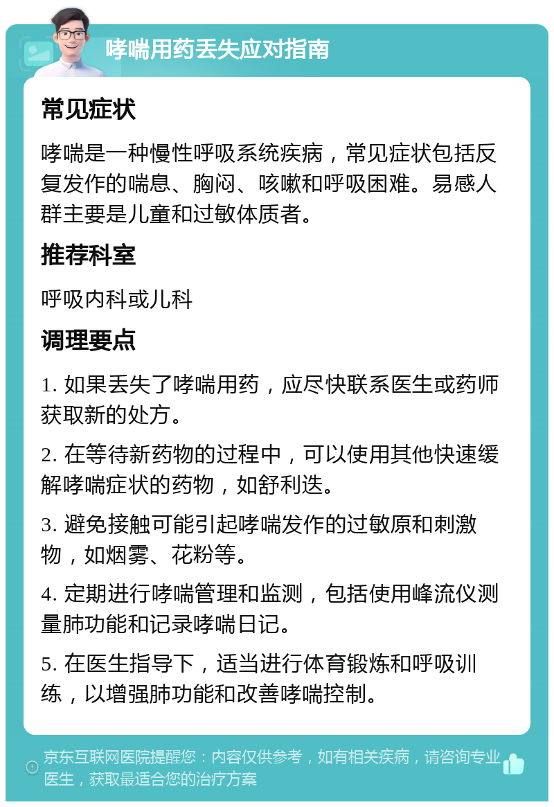 哮喘用药丢失应对指南 常见症状 哮喘是一种慢性呼吸系统疾病，常见症状包括反复发作的喘息、胸闷、咳嗽和呼吸困难。易感人群主要是儿童和过敏体质者。 推荐科室 呼吸内科或儿科 调理要点 1. 如果丢失了哮喘用药，应尽快联系医生或药师获取新的处方。 2. 在等待新药物的过程中，可以使用其他快速缓解哮喘症状的药物，如舒利迭。 3. 避免接触可能引起哮喘发作的过敏原和刺激物，如烟雾、花粉等。 4. 定期进行哮喘管理和监测，包括使用峰流仪测量肺功能和记录哮喘日记。 5. 在医生指导下，适当进行体育锻炼和呼吸训练，以增强肺功能和改善哮喘控制。