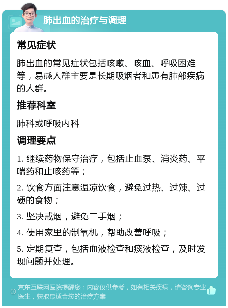 肺出血的治疗与调理 常见症状 肺出血的常见症状包括咳嗽、咳血、呼吸困难等，易感人群主要是长期吸烟者和患有肺部疾病的人群。 推荐科室 肺科或呼吸内科 调理要点 1. 继续药物保守治疗，包括止血泵、消炎药、平喘药和止咳药等； 2. 饮食方面注意温凉饮食，避免过热、过辣、过硬的食物； 3. 坚决戒烟，避免二手烟； 4. 使用家里的制氧机，帮助改善呼吸； 5. 定期复查，包括血液检查和痰液检查，及时发现问题并处理。