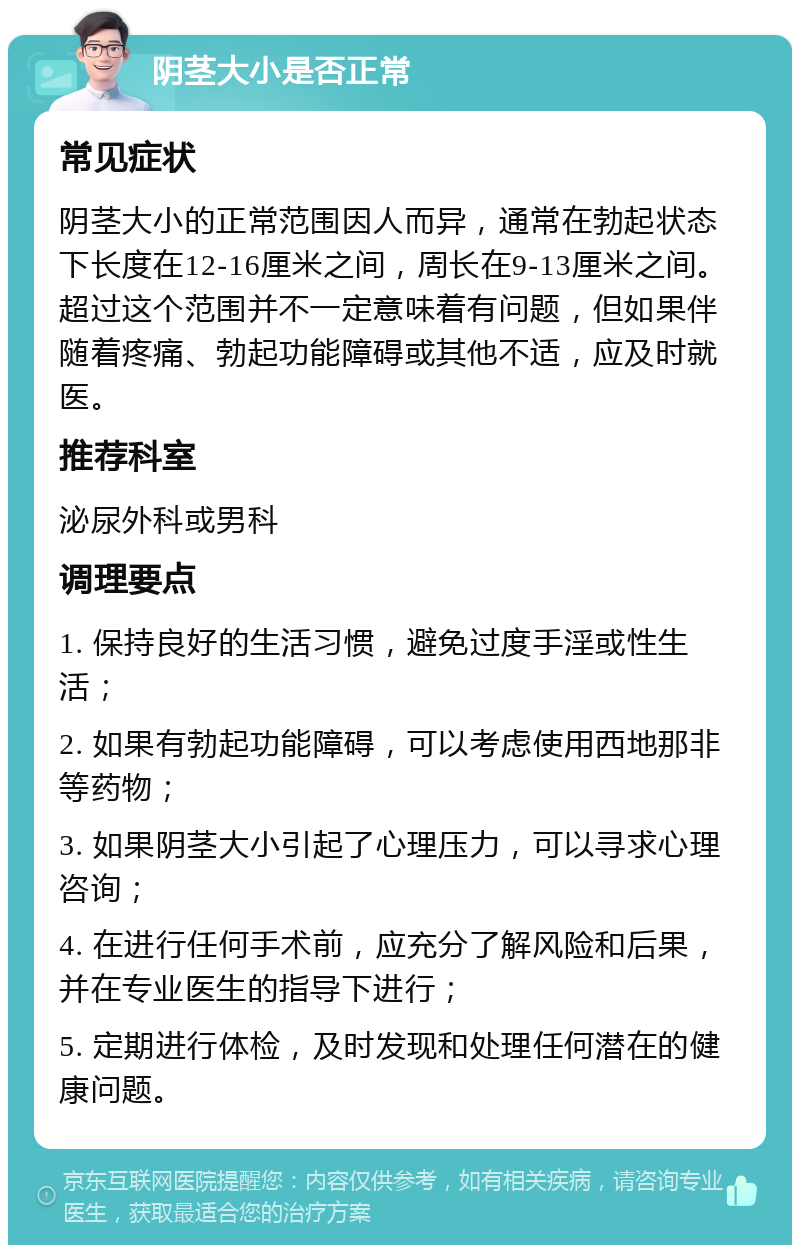 阴茎大小是否正常 常见症状 阴茎大小的正常范围因人而异，通常在勃起状态下长度在12-16厘米之间，周长在9-13厘米之间。超过这个范围并不一定意味着有问题，但如果伴随着疼痛、勃起功能障碍或其他不适，应及时就医。 推荐科室 泌尿外科或男科 调理要点 1. 保持良好的生活习惯，避免过度手淫或性生活； 2. 如果有勃起功能障碍，可以考虑使用西地那非等药物； 3. 如果阴茎大小引起了心理压力，可以寻求心理咨询； 4. 在进行任何手术前，应充分了解风险和后果，并在专业医生的指导下进行； 5. 定期进行体检，及时发现和处理任何潜在的健康问题。