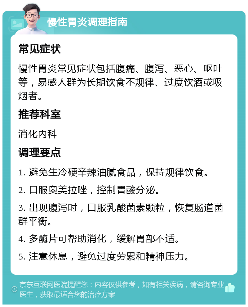 慢性胃炎调理指南 常见症状 慢性胃炎常见症状包括腹痛、腹泻、恶心、呕吐等，易感人群为长期饮食不规律、过度饮酒或吸烟者。 推荐科室 消化内科 调理要点 1. 避免生冷硬辛辣油腻食品，保持规律饮食。 2. 口服奥美拉唑，控制胃酸分泌。 3. 出现腹泻时，口服乳酸菌素颗粒，恢复肠道菌群平衡。 4. 多酶片可帮助消化，缓解胃部不适。 5. 注意休息，避免过度劳累和精神压力。