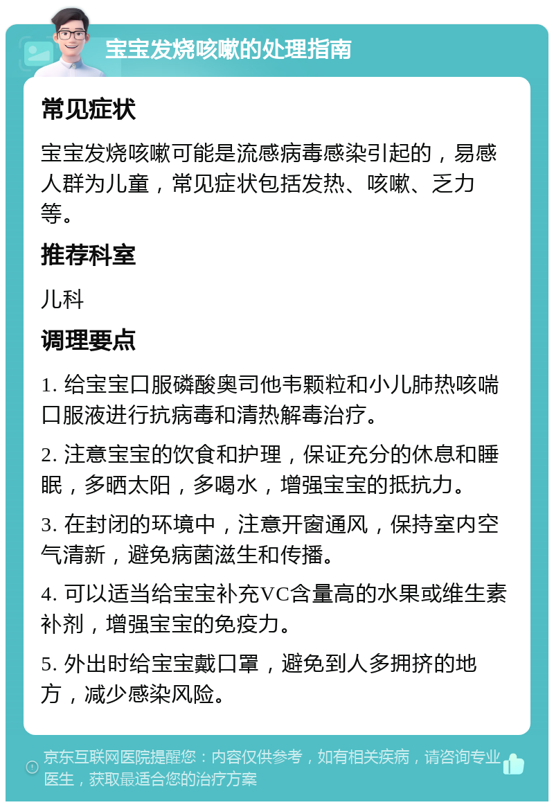 宝宝发烧咳嗽的处理指南 常见症状 宝宝发烧咳嗽可能是流感病毒感染引起的，易感人群为儿童，常见症状包括发热、咳嗽、乏力等。 推荐科室 儿科 调理要点 1. 给宝宝口服磷酸奥司他韦颗粒和小儿肺热咳喘口服液进行抗病毒和清热解毒治疗。 2. 注意宝宝的饮食和护理，保证充分的休息和睡眠，多晒太阳，多喝水，增强宝宝的抵抗力。 3. 在封闭的环境中，注意开窗通风，保持室内空气清新，避免病菌滋生和传播。 4. 可以适当给宝宝补充VC含量高的水果或维生素补剂，增强宝宝的免疫力。 5. 外出时给宝宝戴口罩，避免到人多拥挤的地方，减少感染风险。