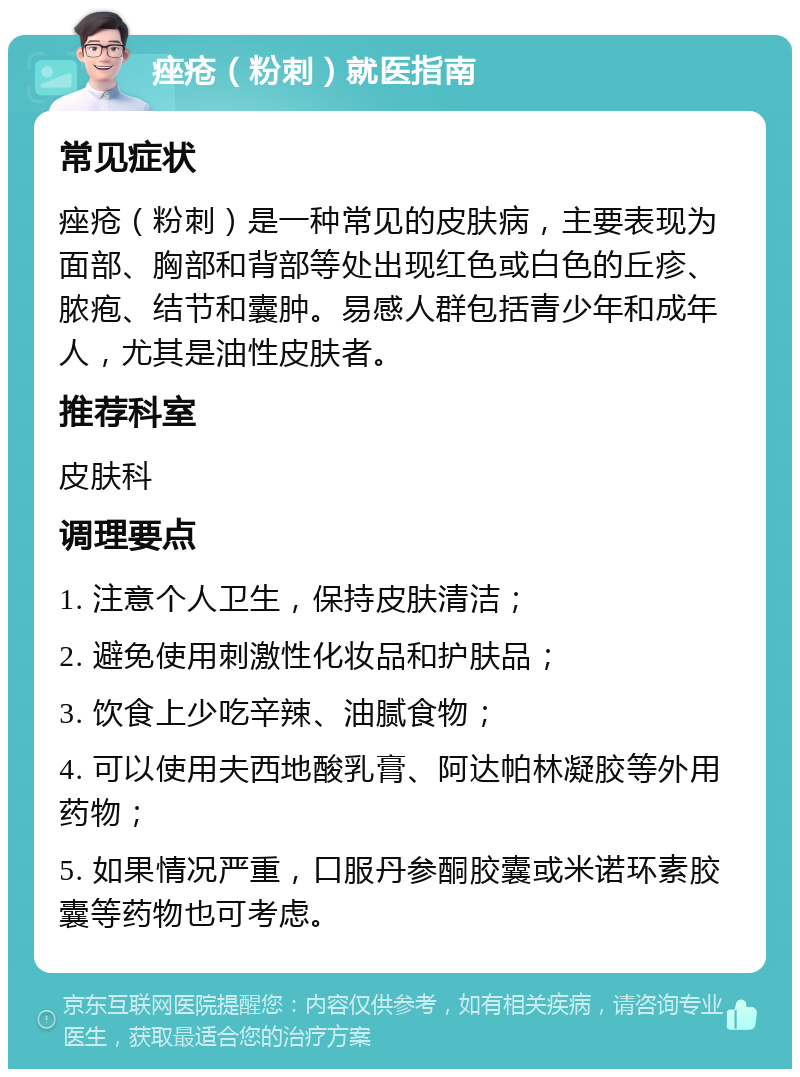 痤疮（粉刺）就医指南 常见症状 痤疮（粉刺）是一种常见的皮肤病，主要表现为面部、胸部和背部等处出现红色或白色的丘疹、脓疱、结节和囊肿。易感人群包括青少年和成年人，尤其是油性皮肤者。 推荐科室 皮肤科 调理要点 1. 注意个人卫生，保持皮肤清洁； 2. 避免使用刺激性化妆品和护肤品； 3. 饮食上少吃辛辣、油腻食物； 4. 可以使用夫西地酸乳膏、阿达帕林凝胶等外用药物； 5. 如果情况严重，口服丹参酮胶囊或米诺环素胶囊等药物也可考虑。