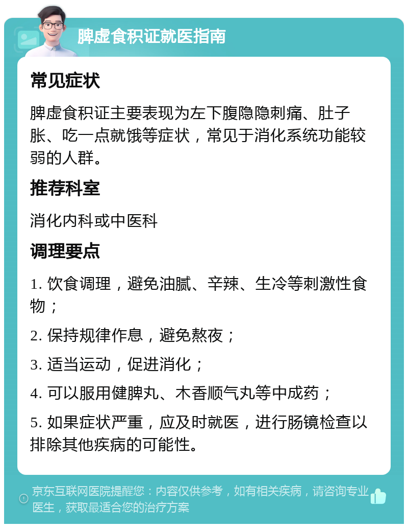 脾虚食积证就医指南 常见症状 脾虚食积证主要表现为左下腹隐隐刺痛、肚子胀、吃一点就饿等症状，常见于消化系统功能较弱的人群。 推荐科室 消化内科或中医科 调理要点 1. 饮食调理，避免油腻、辛辣、生冷等刺激性食物； 2. 保持规律作息，避免熬夜； 3. 适当运动，促进消化； 4. 可以服用健脾丸、木香顺气丸等中成药； 5. 如果症状严重，应及时就医，进行肠镜检查以排除其他疾病的可能性。