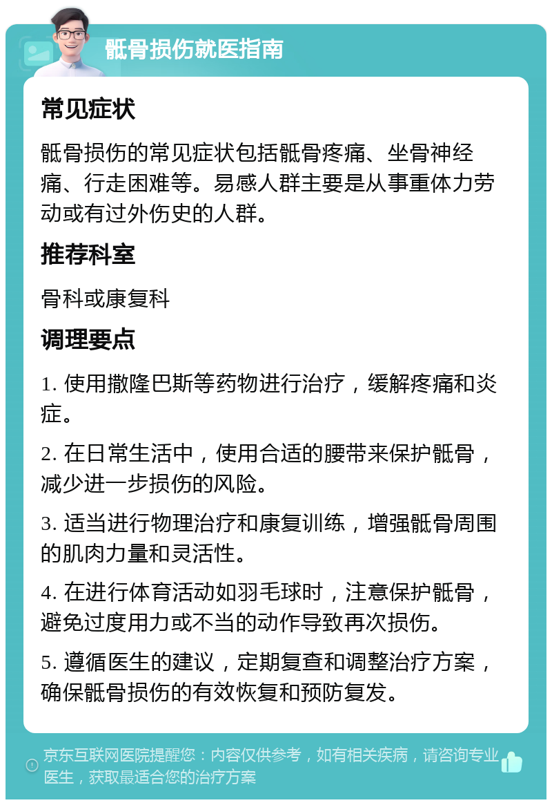 骶骨损伤就医指南 常见症状 骶骨损伤的常见症状包括骶骨疼痛、坐骨神经痛、行走困难等。易感人群主要是从事重体力劳动或有过外伤史的人群。 推荐科室 骨科或康复科 调理要点 1. 使用撒隆巴斯等药物进行治疗，缓解疼痛和炎症。 2. 在日常生活中，使用合适的腰带来保护骶骨，减少进一步损伤的风险。 3. 适当进行物理治疗和康复训练，增强骶骨周围的肌肉力量和灵活性。 4. 在进行体育活动如羽毛球时，注意保护骶骨，避免过度用力或不当的动作导致再次损伤。 5. 遵循医生的建议，定期复查和调整治疗方案，确保骶骨损伤的有效恢复和预防复发。