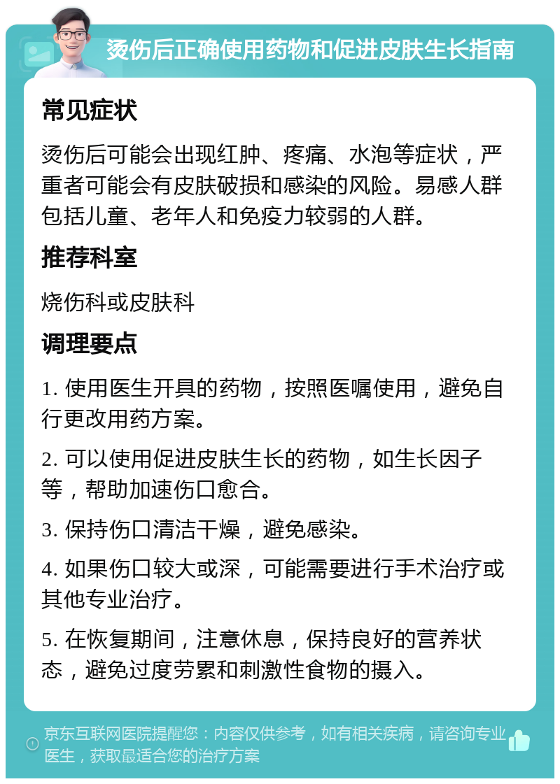 烫伤后正确使用药物和促进皮肤生长指南 常见症状 烫伤后可能会出现红肿、疼痛、水泡等症状，严重者可能会有皮肤破损和感染的风险。易感人群包括儿童、老年人和免疫力较弱的人群。 推荐科室 烧伤科或皮肤科 调理要点 1. 使用医生开具的药物，按照医嘱使用，避免自行更改用药方案。 2. 可以使用促进皮肤生长的药物，如生长因子等，帮助加速伤口愈合。 3. 保持伤口清洁干燥，避免感染。 4. 如果伤口较大或深，可能需要进行手术治疗或其他专业治疗。 5. 在恢复期间，注意休息，保持良好的营养状态，避免过度劳累和刺激性食物的摄入。