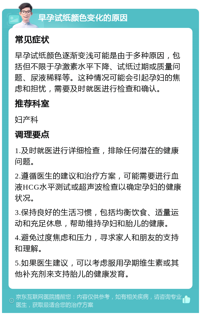 早孕试纸颜色变化的原因 常见症状 早孕试纸颜色逐渐变浅可能是由于多种原因，包括但不限于孕激素水平下降、试纸过期或质量问题、尿液稀释等。这种情况可能会引起孕妇的焦虑和担忧，需要及时就医进行检查和确认。 推荐科室 妇产科 调理要点 1.及时就医进行详细检查，排除任何潜在的健康问题。 2.遵循医生的建议和治疗方案，可能需要进行血液HCG水平测试或超声波检查以确定孕妇的健康状况。 3.保持良好的生活习惯，包括均衡饮食、适量运动和充足休息，帮助维持孕妇和胎儿的健康。 4.避免过度焦虑和压力，寻求家人和朋友的支持和理解。 5.如果医生建议，可以考虑服用孕期维生素或其他补充剂来支持胎儿的健康发育。