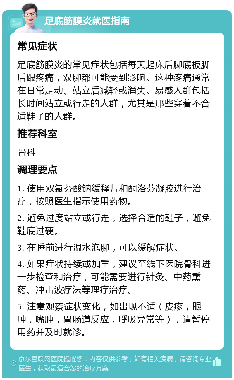 足底筋膜炎就医指南 常见症状 足底筋膜炎的常见症状包括每天起床后脚底板脚后跟疼痛，双脚都可能受到影响。这种疼痛通常在日常走动、站立后减轻或消失。易感人群包括长时间站立或行走的人群，尤其是那些穿着不合适鞋子的人群。 推荐科室 骨科 调理要点 1. 使用双氯芬酸钠缓释片和酮洛芬凝胶进行治疗，按照医生指示使用药物。 2. 避免过度站立或行走，选择合适的鞋子，避免鞋底过硬。 3. 在睡前进行温水泡脚，可以缓解症状。 4. 如果症状持续或加重，建议至线下医院骨科进一步检查和治疗，可能需要进行针灸、中药熏药、冲击波疗法等理疗治疗。 5. 注意观察症状变化，如出现不适（皮疹，眼肿，嘴肿，胃肠道反应，呼吸异常等），请暂停用药并及时就诊。