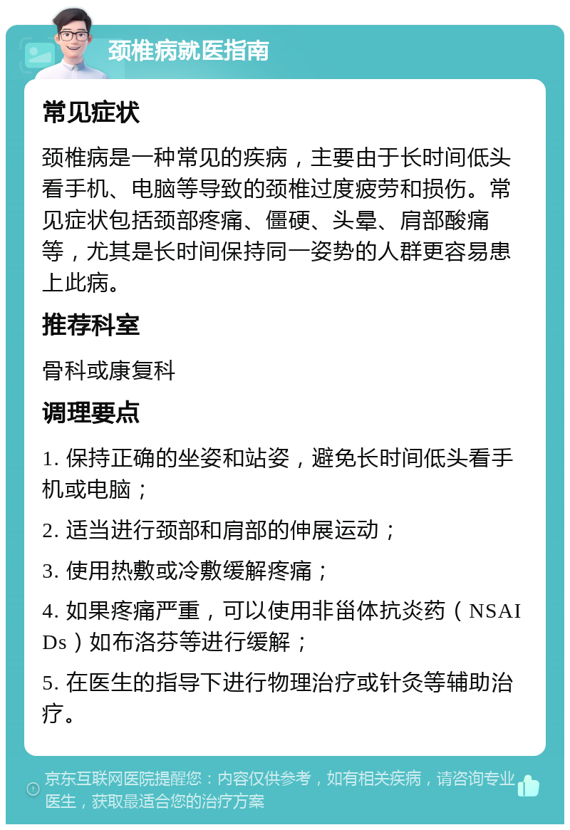 颈椎病就医指南 常见症状 颈椎病是一种常见的疾病，主要由于长时间低头看手机、电脑等导致的颈椎过度疲劳和损伤。常见症状包括颈部疼痛、僵硬、头晕、肩部酸痛等，尤其是长时间保持同一姿势的人群更容易患上此病。 推荐科室 骨科或康复科 调理要点 1. 保持正确的坐姿和站姿，避免长时间低头看手机或电脑； 2. 适当进行颈部和肩部的伸展运动； 3. 使用热敷或冷敷缓解疼痛； 4. 如果疼痛严重，可以使用非甾体抗炎药（NSAIDs）如布洛芬等进行缓解； 5. 在医生的指导下进行物理治疗或针灸等辅助治疗。