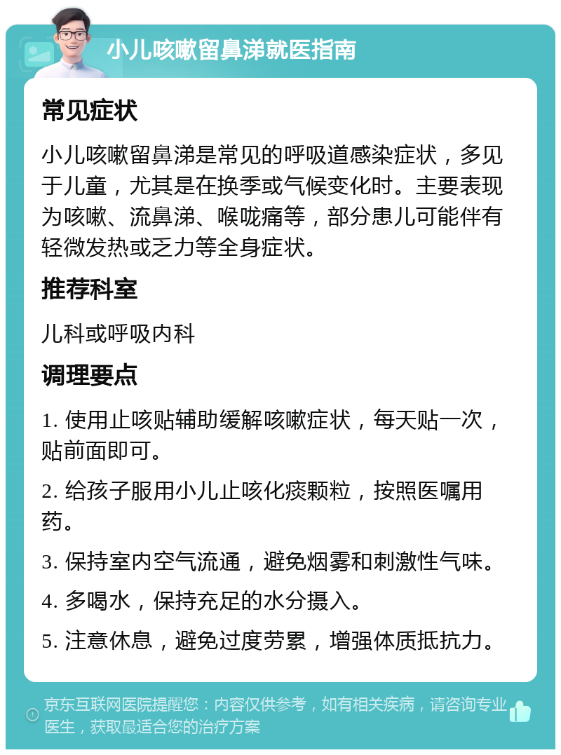 小儿咳嗽留鼻涕就医指南 常见症状 小儿咳嗽留鼻涕是常见的呼吸道感染症状，多见于儿童，尤其是在换季或气候变化时。主要表现为咳嗽、流鼻涕、喉咙痛等，部分患儿可能伴有轻微发热或乏力等全身症状。 推荐科室 儿科或呼吸内科 调理要点 1. 使用止咳贴辅助缓解咳嗽症状，每天贴一次，贴前面即可。 2. 给孩子服用小儿止咳化痰颗粒，按照医嘱用药。 3. 保持室内空气流通，避免烟雾和刺激性气味。 4. 多喝水，保持充足的水分摄入。 5. 注意休息，避免过度劳累，增强体质抵抗力。