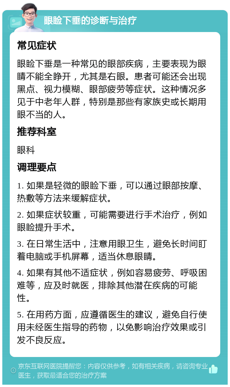 眼睑下垂的诊断与治疗 常见症状 眼睑下垂是一种常见的眼部疾病，主要表现为眼睛不能全睁开，尤其是右眼。患者可能还会出现黑点、视力模糊、眼部疲劳等症状。这种情况多见于中老年人群，特别是那些有家族史或长期用眼不当的人。 推荐科室 眼科 调理要点 1. 如果是轻微的眼睑下垂，可以通过眼部按摩、热敷等方法来缓解症状。 2. 如果症状较重，可能需要进行手术治疗，例如眼睑提升手术。 3. 在日常生活中，注意用眼卫生，避免长时间盯着电脑或手机屏幕，适当休息眼睛。 4. 如果有其他不适症状，例如容易疲劳、呼吸困难等，应及时就医，排除其他潜在疾病的可能性。 5. 在用药方面，应遵循医生的建议，避免自行使用未经医生指导的药物，以免影响治疗效果或引发不良反应。