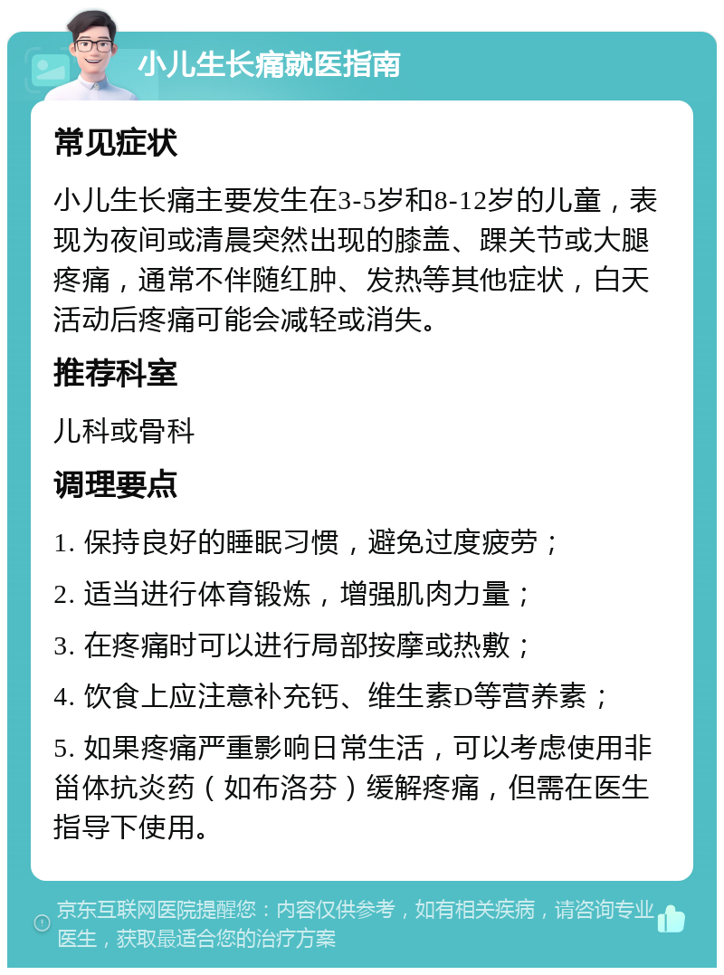 小儿生长痛就医指南 常见症状 小儿生长痛主要发生在3-5岁和8-12岁的儿童，表现为夜间或清晨突然出现的膝盖、踝关节或大腿疼痛，通常不伴随红肿、发热等其他症状，白天活动后疼痛可能会减轻或消失。 推荐科室 儿科或骨科 调理要点 1. 保持良好的睡眠习惯，避免过度疲劳； 2. 适当进行体育锻炼，增强肌肉力量； 3. 在疼痛时可以进行局部按摩或热敷； 4. 饮食上应注意补充钙、维生素D等营养素； 5. 如果疼痛严重影响日常生活，可以考虑使用非甾体抗炎药（如布洛芬）缓解疼痛，但需在医生指导下使用。