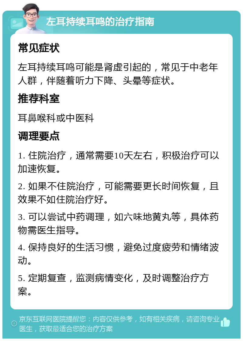 左耳持续耳鸣的治疗指南 常见症状 左耳持续耳鸣可能是肾虚引起的，常见于中老年人群，伴随着听力下降、头晕等症状。 推荐科室 耳鼻喉科或中医科 调理要点 1. 住院治疗，通常需要10天左右，积极治疗可以加速恢复。 2. 如果不住院治疗，可能需要更长时间恢复，且效果不如住院治疗好。 3. 可以尝试中药调理，如六味地黄丸等，具体药物需医生指导。 4. 保持良好的生活习惯，避免过度疲劳和情绪波动。 5. 定期复查，监测病情变化，及时调整治疗方案。