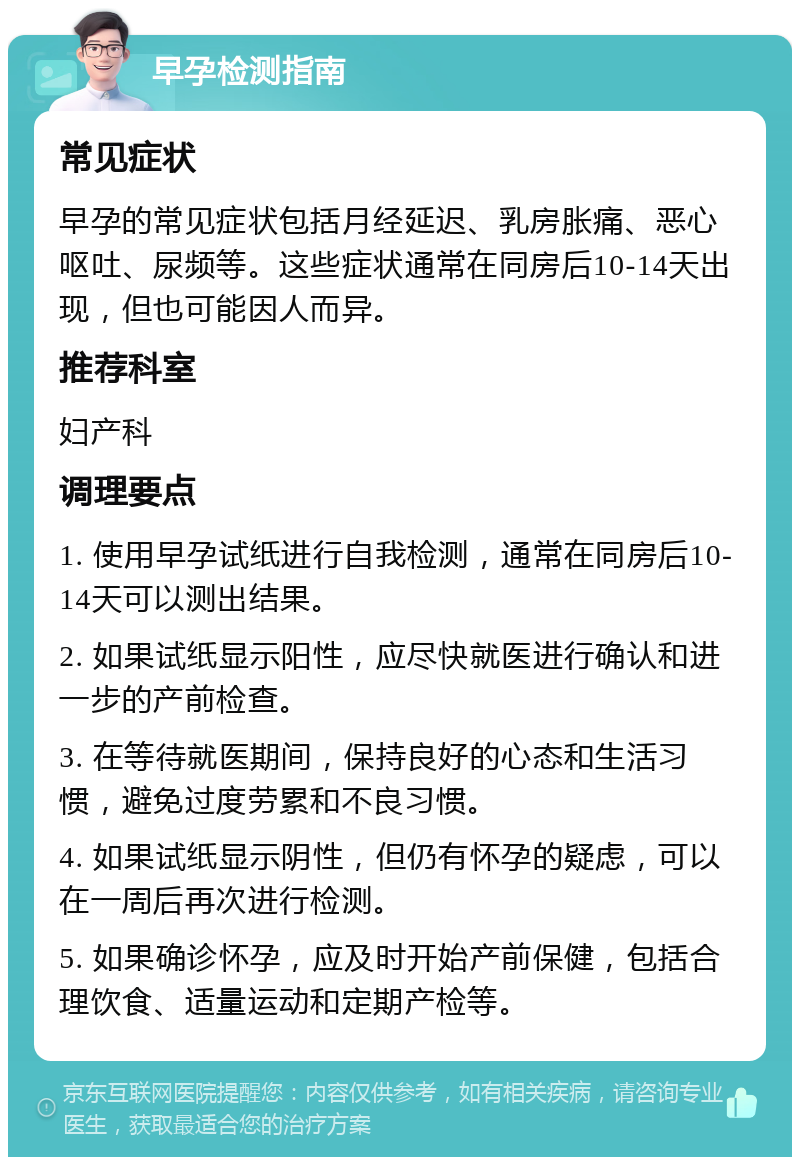 早孕检测指南 常见症状 早孕的常见症状包括月经延迟、乳房胀痛、恶心呕吐、尿频等。这些症状通常在同房后10-14天出现，但也可能因人而异。 推荐科室 妇产科 调理要点 1. 使用早孕试纸进行自我检测，通常在同房后10-14天可以测出结果。 2. 如果试纸显示阳性，应尽快就医进行确认和进一步的产前检查。 3. 在等待就医期间，保持良好的心态和生活习惯，避免过度劳累和不良习惯。 4. 如果试纸显示阴性，但仍有怀孕的疑虑，可以在一周后再次进行检测。 5. 如果确诊怀孕，应及时开始产前保健，包括合理饮食、适量运动和定期产检等。