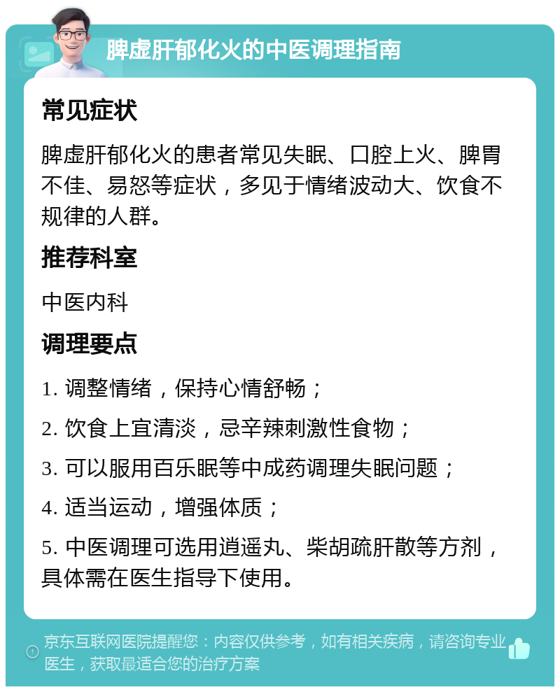 脾虚肝郁化火的中医调理指南 常见症状 脾虚肝郁化火的患者常见失眠、口腔上火、脾胃不佳、易怒等症状，多见于情绪波动大、饮食不规律的人群。 推荐科室 中医内科 调理要点 1. 调整情绪，保持心情舒畅； 2. 饮食上宜清淡，忌辛辣刺激性食物； 3. 可以服用百乐眠等中成药调理失眠问题； 4. 适当运动，增强体质； 5. 中医调理可选用逍遥丸、柴胡疏肝散等方剂，具体需在医生指导下使用。