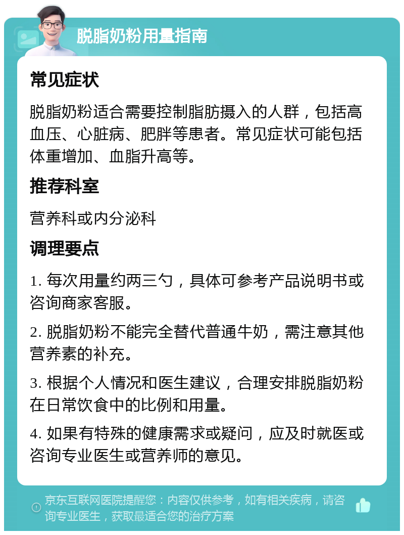 脱脂奶粉用量指南 常见症状 脱脂奶粉适合需要控制脂肪摄入的人群，包括高血压、心脏病、肥胖等患者。常见症状可能包括体重增加、血脂升高等。 推荐科室 营养科或内分泌科 调理要点 1. 每次用量约两三勺，具体可参考产品说明书或咨询商家客服。 2. 脱脂奶粉不能完全替代普通牛奶，需注意其他营养素的补充。 3. 根据个人情况和医生建议，合理安排脱脂奶粉在日常饮食中的比例和用量。 4. 如果有特殊的健康需求或疑问，应及时就医或咨询专业医生或营养师的意见。