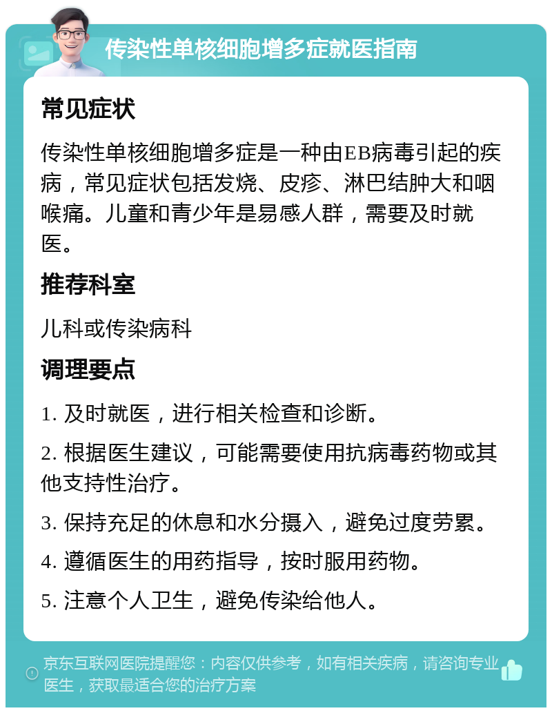 传染性单核细胞增多症就医指南 常见症状 传染性单核细胞增多症是一种由EB病毒引起的疾病，常见症状包括发烧、皮疹、淋巴结肿大和咽喉痛。儿童和青少年是易感人群，需要及时就医。 推荐科室 儿科或传染病科 调理要点 1. 及时就医，进行相关检查和诊断。 2. 根据医生建议，可能需要使用抗病毒药物或其他支持性治疗。 3. 保持充足的休息和水分摄入，避免过度劳累。 4. 遵循医生的用药指导，按时服用药物。 5. 注意个人卫生，避免传染给他人。