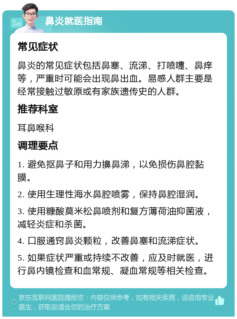 鼻炎就医指南 常见症状 鼻炎的常见症状包括鼻塞、流涕、打喷嚏、鼻痒等，严重时可能会出现鼻出血。易感人群主要是经常接触过敏原或有家族遗传史的人群。 推荐科室 耳鼻喉科 调理要点 1. 避免抠鼻子和用力擤鼻涕，以免损伤鼻腔黏膜。 2. 使用生理性海水鼻腔喷雾，保持鼻腔湿润。 3. 使用糠酸莫米松鼻喷剂和复方薄荷油抑菌液，减轻炎症和杀菌。 4. 口服通窍鼻炎颗粒，改善鼻塞和流涕症状。 5. 如果症状严重或持续不改善，应及时就医，进行鼻内镜检查和血常规、凝血常规等相关检查。