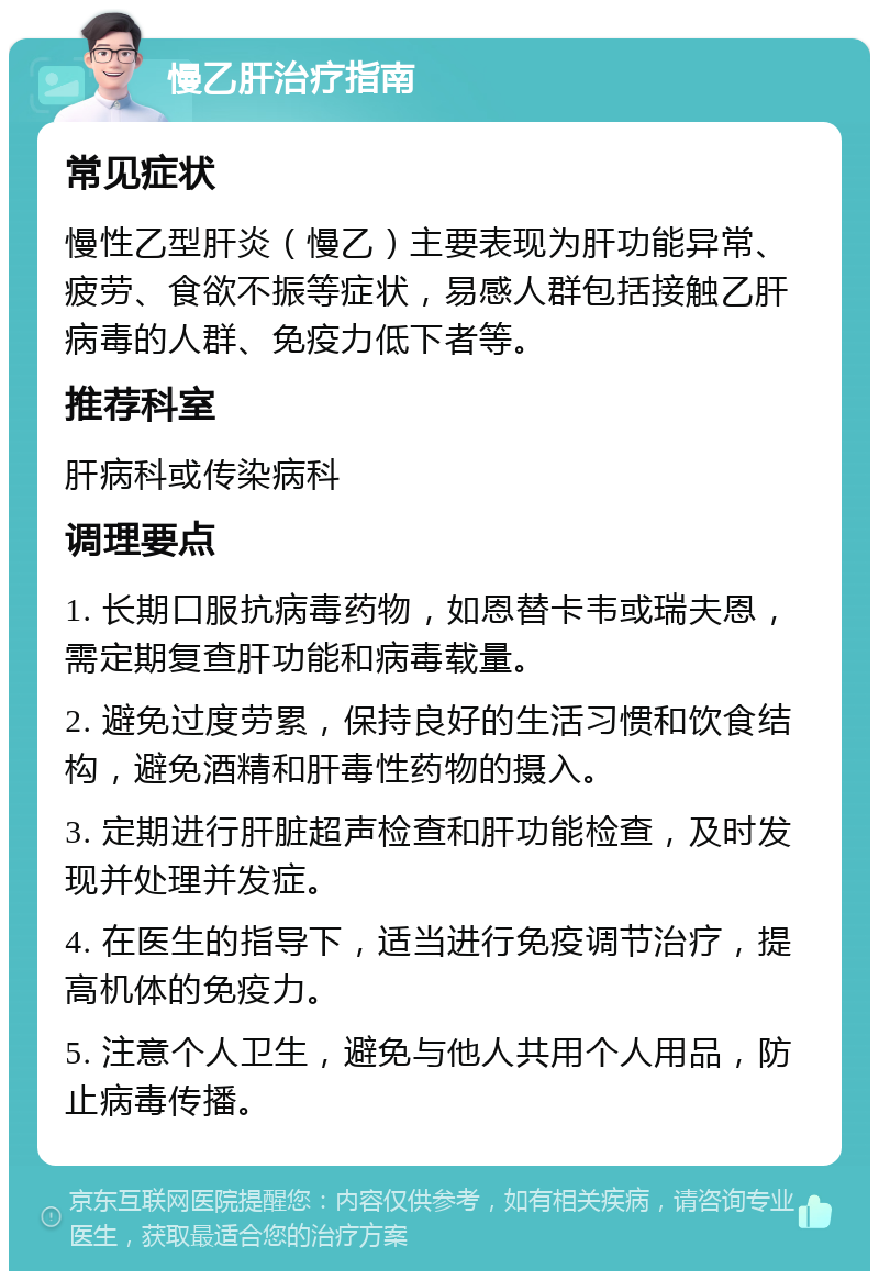 慢乙肝治疗指南 常见症状 慢性乙型肝炎（慢乙）主要表现为肝功能异常、疲劳、食欲不振等症状，易感人群包括接触乙肝病毒的人群、免疫力低下者等。 推荐科室 肝病科或传染病科 调理要点 1. 长期口服抗病毒药物，如恩替卡韦或瑞夫恩，需定期复查肝功能和病毒载量。 2. 避免过度劳累，保持良好的生活习惯和饮食结构，避免酒精和肝毒性药物的摄入。 3. 定期进行肝脏超声检查和肝功能检查，及时发现并处理并发症。 4. 在医生的指导下，适当进行免疫调节治疗，提高机体的免疫力。 5. 注意个人卫生，避免与他人共用个人用品，防止病毒传播。