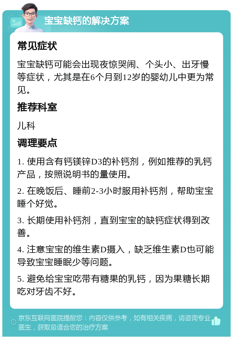 宝宝缺钙的解决方案 常见症状 宝宝缺钙可能会出现夜惊哭闹、个头小、出牙慢等症状，尤其是在6个月到12岁的婴幼儿中更为常见。 推荐科室 儿科 调理要点 1. 使用含有钙镁锌D3的补钙剂，例如推荐的乳钙产品，按照说明书的量使用。 2. 在晚饭后、睡前2-3小时服用补钙剂，帮助宝宝睡个好觉。 3. 长期使用补钙剂，直到宝宝的缺钙症状得到改善。 4. 注意宝宝的维生素D摄入，缺乏维生素D也可能导致宝宝睡眠少等问题。 5. 避免给宝宝吃带有糖果的乳钙，因为果糖长期吃对牙齿不好。