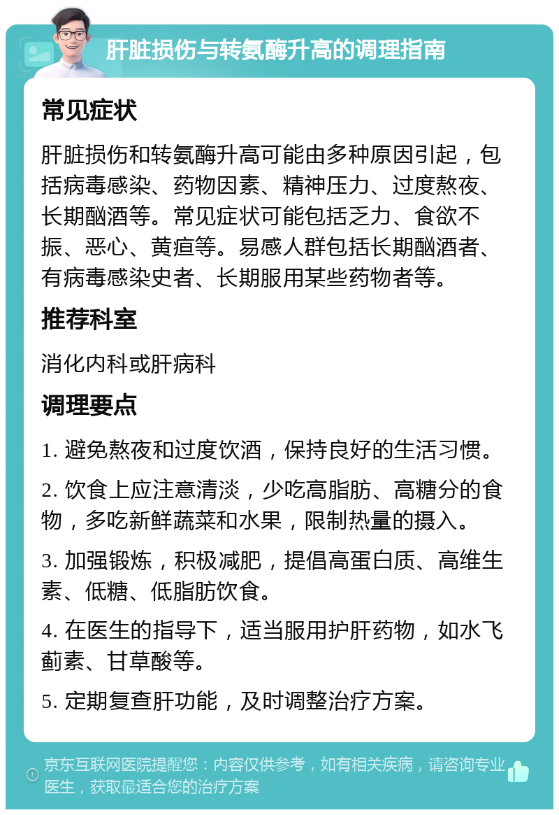 肝脏损伤与转氨酶升高的调理指南 常见症状 肝脏损伤和转氨酶升高可能由多种原因引起，包括病毒感染、药物因素、精神压力、过度熬夜、长期酗酒等。常见症状可能包括乏力、食欲不振、恶心、黄疸等。易感人群包括长期酗酒者、有病毒感染史者、长期服用某些药物者等。 推荐科室 消化内科或肝病科 调理要点 1. 避免熬夜和过度饮酒，保持良好的生活习惯。 2. 饮食上应注意清淡，少吃高脂肪、高糖分的食物，多吃新鲜蔬菜和水果，限制热量的摄入。 3. 加强锻炼，积极减肥，提倡高蛋白质、高维生素、低糖、低脂肪饮食。 4. 在医生的指导下，适当服用护肝药物，如水飞蓟素、甘草酸等。 5. 定期复查肝功能，及时调整治疗方案。