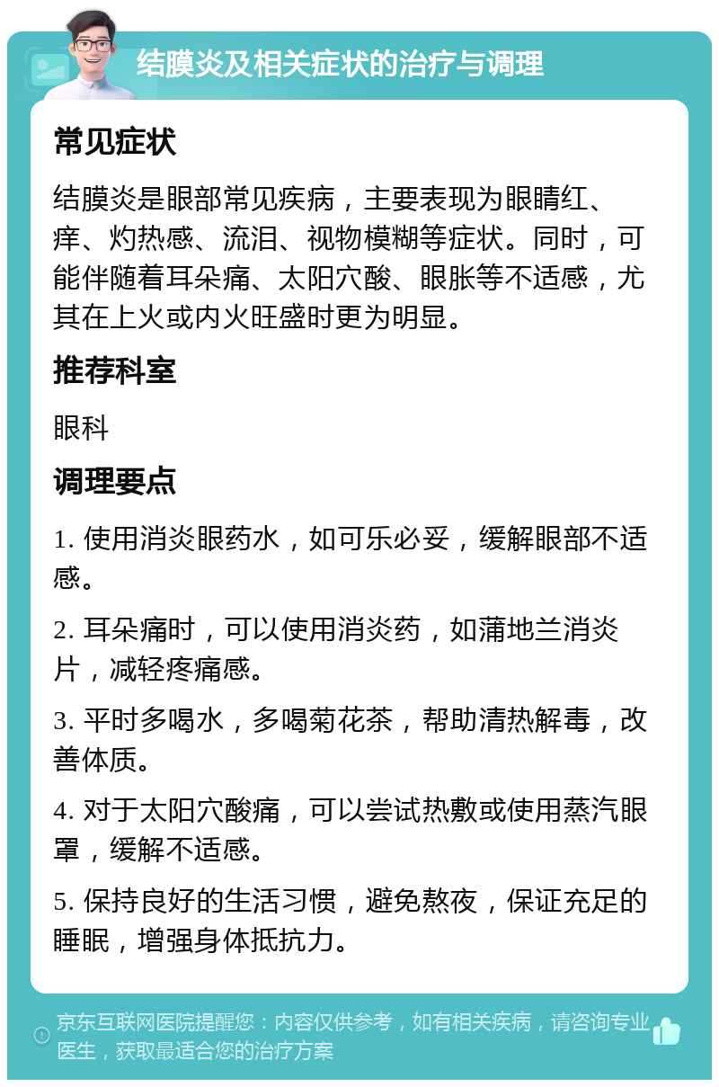 结膜炎及相关症状的治疗与调理 常见症状 结膜炎是眼部常见疾病，主要表现为眼睛红、痒、灼热感、流泪、视物模糊等症状。同时，可能伴随着耳朵痛、太阳穴酸、眼胀等不适感，尤其在上火或内火旺盛时更为明显。 推荐科室 眼科 调理要点 1. 使用消炎眼药水，如可乐必妥，缓解眼部不适感。 2. 耳朵痛时，可以使用消炎药，如蒲地兰消炎片，减轻疼痛感。 3. 平时多喝水，多喝菊花茶，帮助清热解毒，改善体质。 4. 对于太阳穴酸痛，可以尝试热敷或使用蒸汽眼罩，缓解不适感。 5. 保持良好的生活习惯，避免熬夜，保证充足的睡眠，增强身体抵抗力。