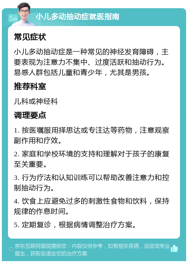 小儿多动抽动症就医指南 常见症状 小儿多动抽动症是一种常见的神经发育障碍，主要表现为注意力不集中、过度活跃和抽动行为。易感人群包括儿童和青少年，尤其是男孩。 推荐科室 儿科或神经科 调理要点 1. 按医嘱服用择思达或专注达等药物，注意观察副作用和疗效。 2. 家庭和学校环境的支持和理解对于孩子的康复至关重要。 3. 行为疗法和认知训练可以帮助改善注意力和控制抽动行为。 4. 饮食上应避免过多的刺激性食物和饮料，保持规律的作息时间。 5. 定期复诊，根据病情调整治疗方案。