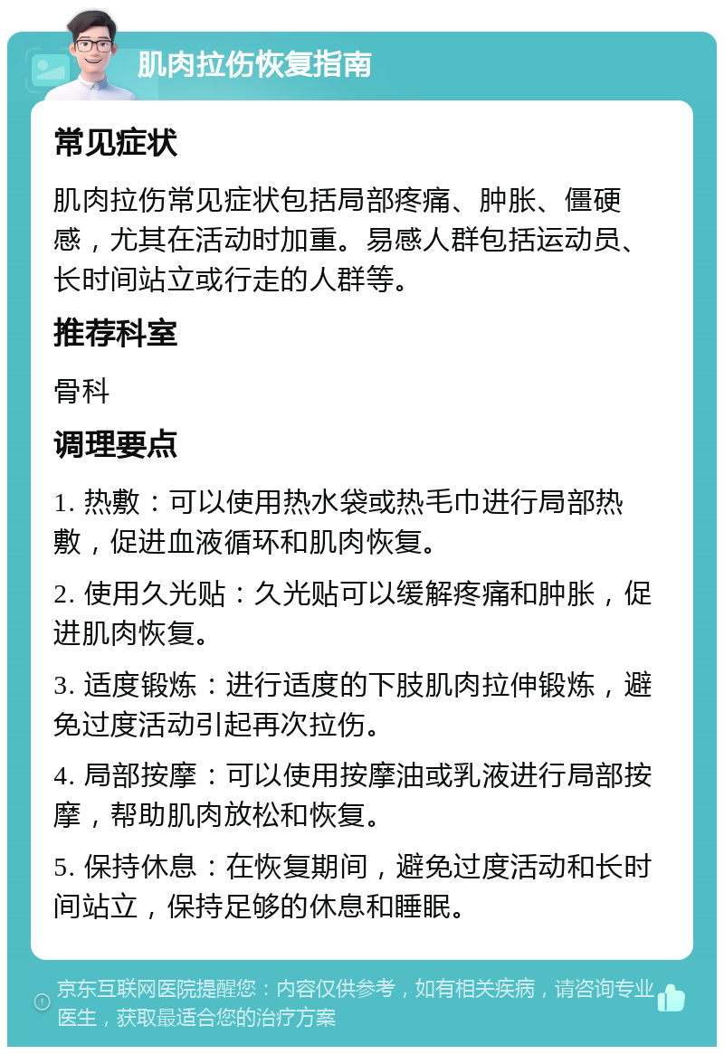 肌肉拉伤恢复指南 常见症状 肌肉拉伤常见症状包括局部疼痛、肿胀、僵硬感，尤其在活动时加重。易感人群包括运动员、长时间站立或行走的人群等。 推荐科室 骨科 调理要点 1. 热敷：可以使用热水袋或热毛巾进行局部热敷，促进血液循环和肌肉恢复。 2. 使用久光贴：久光贴可以缓解疼痛和肿胀，促进肌肉恢复。 3. 适度锻炼：进行适度的下肢肌肉拉伸锻炼，避免过度活动引起再次拉伤。 4. 局部按摩：可以使用按摩油或乳液进行局部按摩，帮助肌肉放松和恢复。 5. 保持休息：在恢复期间，避免过度活动和长时间站立，保持足够的休息和睡眠。