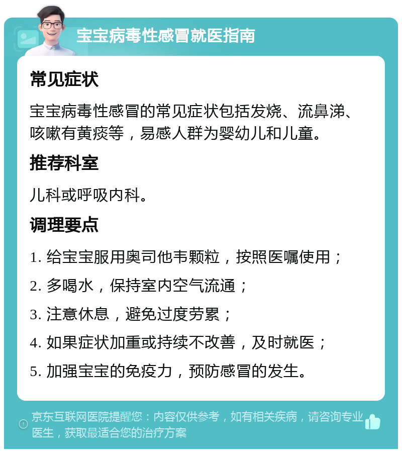 宝宝病毒性感冒就医指南 常见症状 宝宝病毒性感冒的常见症状包括发烧、流鼻涕、咳嗽有黄痰等，易感人群为婴幼儿和儿童。 推荐科室 儿科或呼吸内科。 调理要点 1. 给宝宝服用奥司他韦颗粒，按照医嘱使用； 2. 多喝水，保持室内空气流通； 3. 注意休息，避免过度劳累； 4. 如果症状加重或持续不改善，及时就医； 5. 加强宝宝的免疫力，预防感冒的发生。