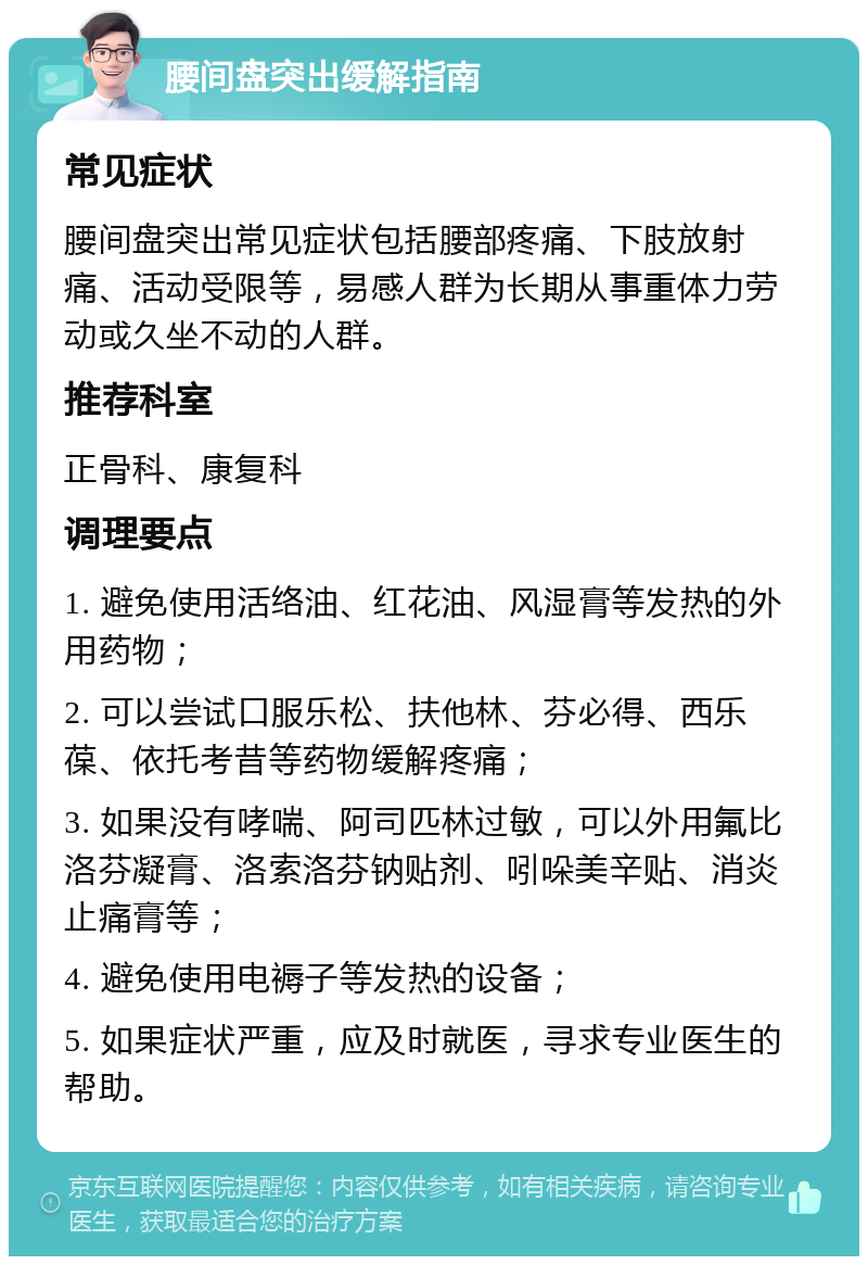 腰间盘突出缓解指南 常见症状 腰间盘突出常见症状包括腰部疼痛、下肢放射痛、活动受限等，易感人群为长期从事重体力劳动或久坐不动的人群。 推荐科室 正骨科、康复科 调理要点 1. 避免使用活络油、红花油、风湿膏等发热的外用药物； 2. 可以尝试口服乐松、扶他林、芬必得、西乐葆、依托考昔等药物缓解疼痛； 3. 如果没有哮喘、阿司匹林过敏，可以外用氟比洛芬凝膏、洛索洛芬钠贴剂、吲哚美辛贴、消炎止痛膏等； 4. 避免使用电褥子等发热的设备； 5. 如果症状严重，应及时就医，寻求专业医生的帮助。