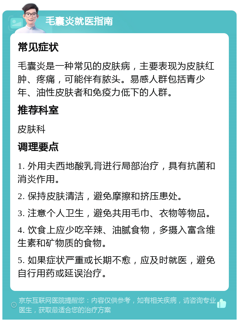 毛囊炎就医指南 常见症状 毛囊炎是一种常见的皮肤病，主要表现为皮肤红肿、疼痛，可能伴有脓头。易感人群包括青少年、油性皮肤者和免疫力低下的人群。 推荐科室 皮肤科 调理要点 1. 外用夫西地酸乳膏进行局部治疗，具有抗菌和消炎作用。 2. 保持皮肤清洁，避免摩擦和挤压患处。 3. 注意个人卫生，避免共用毛巾、衣物等物品。 4. 饮食上应少吃辛辣、油腻食物，多摄入富含维生素和矿物质的食物。 5. 如果症状严重或长期不愈，应及时就医，避免自行用药或延误治疗。