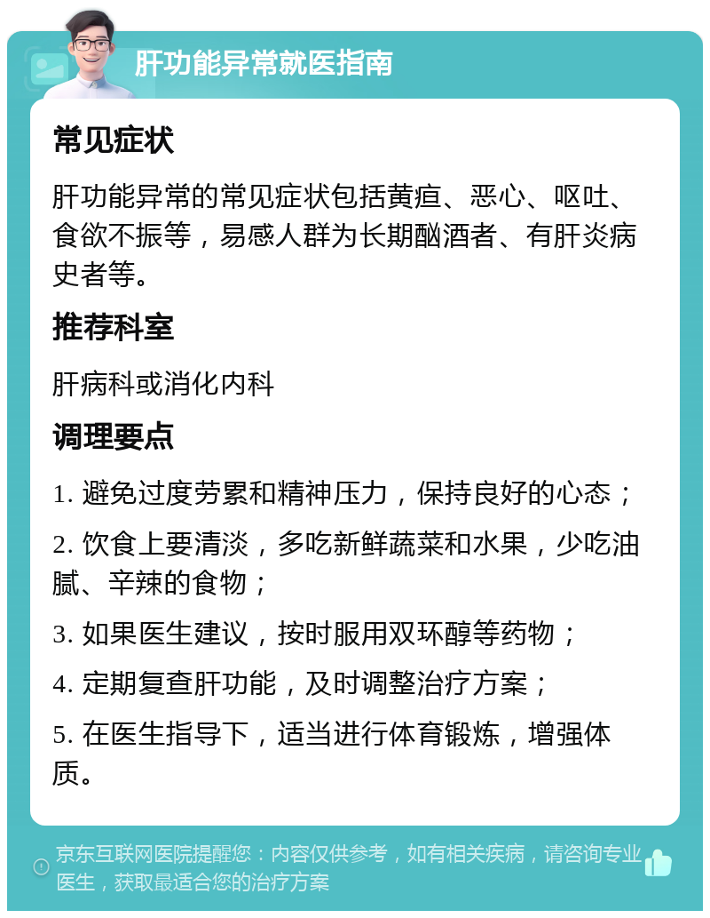 肝功能异常就医指南 常见症状 肝功能异常的常见症状包括黄疸、恶心、呕吐、食欲不振等，易感人群为长期酗酒者、有肝炎病史者等。 推荐科室 肝病科或消化内科 调理要点 1. 避免过度劳累和精神压力，保持良好的心态； 2. 饮食上要清淡，多吃新鲜蔬菜和水果，少吃油腻、辛辣的食物； 3. 如果医生建议，按时服用双环醇等药物； 4. 定期复查肝功能，及时调整治疗方案； 5. 在医生指导下，适当进行体育锻炼，增强体质。