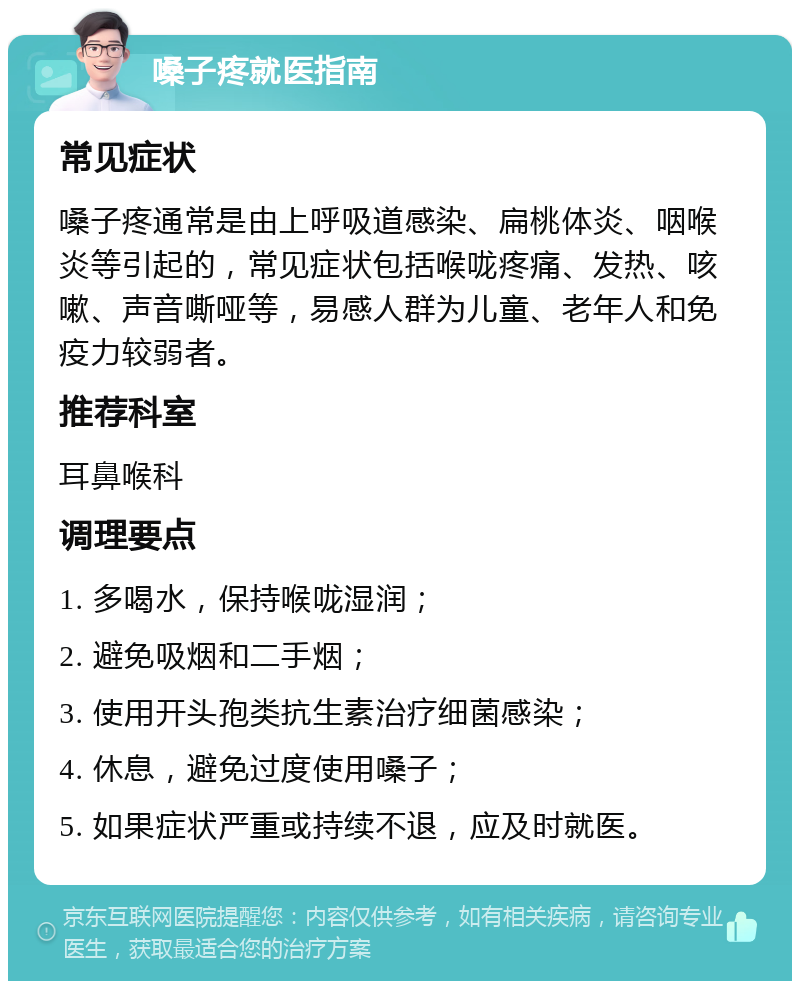 嗓子疼就医指南 常见症状 嗓子疼通常是由上呼吸道感染、扁桃体炎、咽喉炎等引起的，常见症状包括喉咙疼痛、发热、咳嗽、声音嘶哑等，易感人群为儿童、老年人和免疫力较弱者。 推荐科室 耳鼻喉科 调理要点 1. 多喝水，保持喉咙湿润； 2. 避免吸烟和二手烟； 3. 使用开头孢类抗生素治疗细菌感染； 4. 休息，避免过度使用嗓子； 5. 如果症状严重或持续不退，应及时就医。