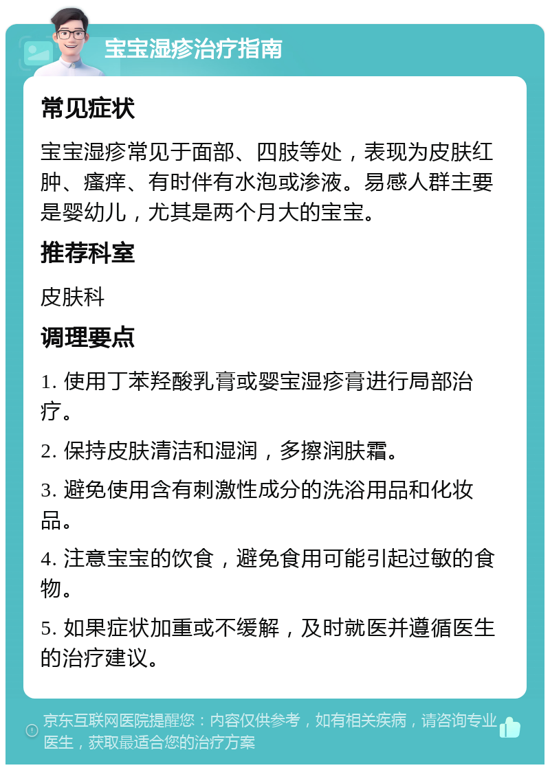 宝宝湿疹治疗指南 常见症状 宝宝湿疹常见于面部、四肢等处，表现为皮肤红肿、瘙痒、有时伴有水泡或渗液。易感人群主要是婴幼儿，尤其是两个月大的宝宝。 推荐科室 皮肤科 调理要点 1. 使用丁苯羟酸乳膏或婴宝湿疹膏进行局部治疗。 2. 保持皮肤清洁和湿润，多擦润肤霜。 3. 避免使用含有刺激性成分的洗浴用品和化妆品。 4. 注意宝宝的饮食，避免食用可能引起过敏的食物。 5. 如果症状加重或不缓解，及时就医并遵循医生的治疗建议。