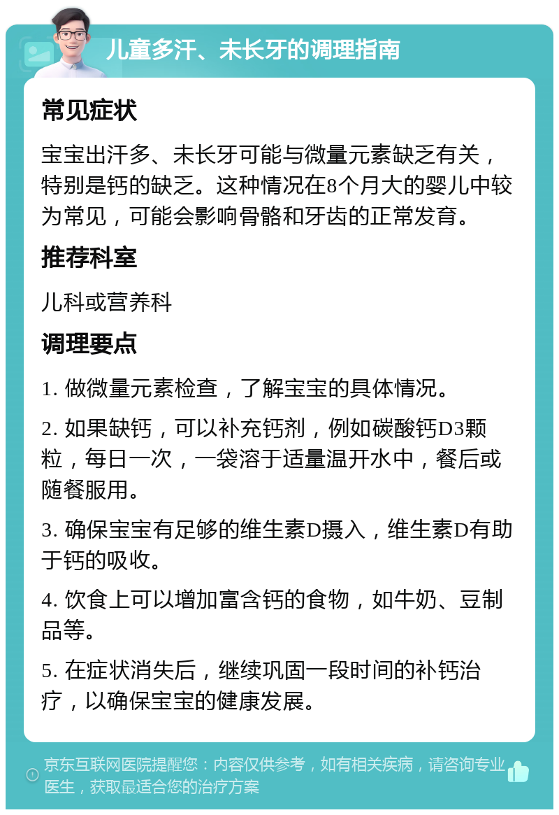 儿童多汗、未长牙的调理指南 常见症状 宝宝出汗多、未长牙可能与微量元素缺乏有关，特别是钙的缺乏。这种情况在8个月大的婴儿中较为常见，可能会影响骨骼和牙齿的正常发育。 推荐科室 儿科或营养科 调理要点 1. 做微量元素检查，了解宝宝的具体情况。 2. 如果缺钙，可以补充钙剂，例如碳酸钙D3颗粒，每日一次，一袋溶于适量温开水中，餐后或随餐服用。 3. 确保宝宝有足够的维生素D摄入，维生素D有助于钙的吸收。 4. 饮食上可以增加富含钙的食物，如牛奶、豆制品等。 5. 在症状消失后，继续巩固一段时间的补钙治疗，以确保宝宝的健康发展。