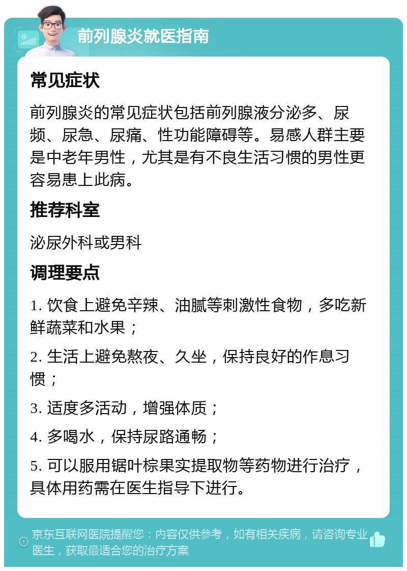 前列腺炎就医指南 常见症状 前列腺炎的常见症状包括前列腺液分泌多、尿频、尿急、尿痛、性功能障碍等。易感人群主要是中老年男性，尤其是有不良生活习惯的男性更容易患上此病。 推荐科室 泌尿外科或男科 调理要点 1. 饮食上避免辛辣、油腻等刺激性食物，多吃新鲜蔬菜和水果； 2. 生活上避免熬夜、久坐，保持良好的作息习惯； 3. 适度多活动，增强体质； 4. 多喝水，保持尿路通畅； 5. 可以服用锯叶棕果实提取物等药物进行治疗，具体用药需在医生指导下进行。