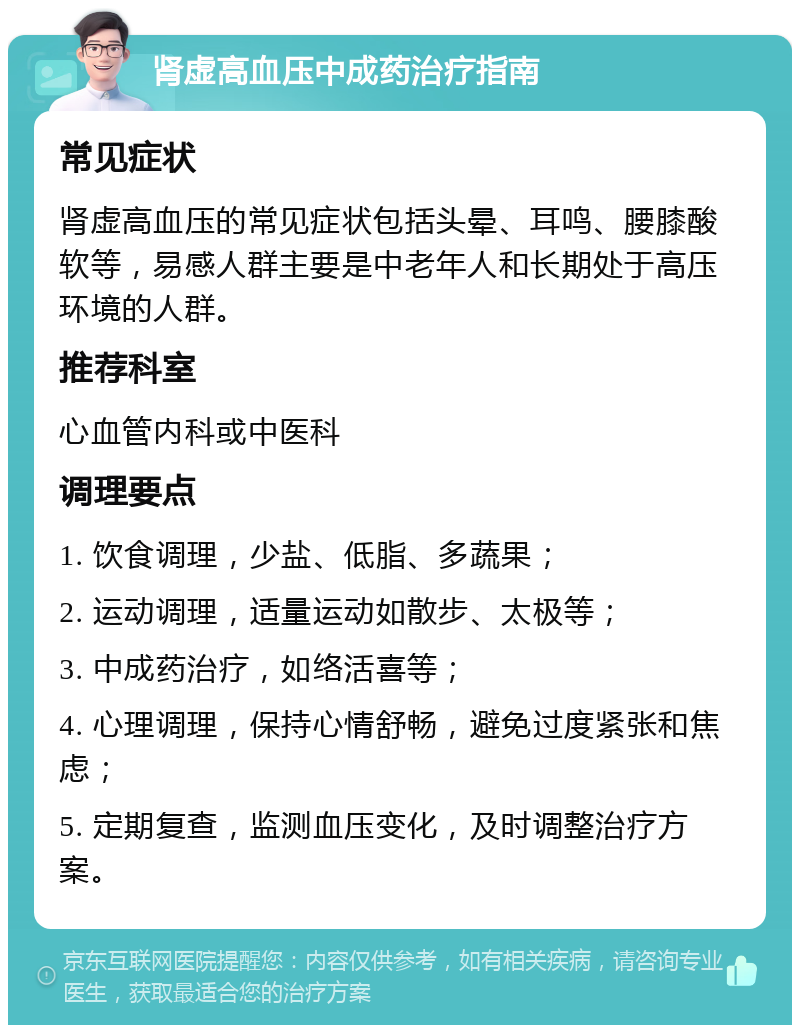 肾虚高血压中成药治疗指南 常见症状 肾虚高血压的常见症状包括头晕、耳鸣、腰膝酸软等，易感人群主要是中老年人和长期处于高压环境的人群。 推荐科室 心血管内科或中医科 调理要点 1. 饮食调理，少盐、低脂、多蔬果； 2. 运动调理，适量运动如散步、太极等； 3. 中成药治疗，如络活喜等； 4. 心理调理，保持心情舒畅，避免过度紧张和焦虑； 5. 定期复查，监测血压变化，及时调整治疗方案。